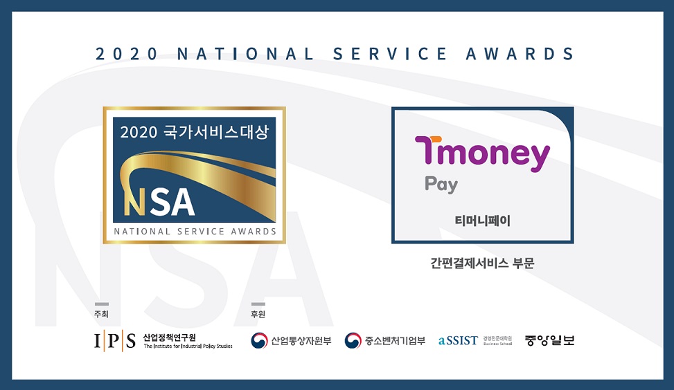 2020 NATIONAL SERVICE AWARDS. 2020 국가서비스 대상 NSA NATIONAL SERVICE AWARDS. Tmoney Pay 티머니페이. 간편결제서비스 부문. 주최: IPS산업정책연구원. 후원: 산업통산자원부, 중소벤처기업부, aSSIST경영전문대학원, 중앙일보