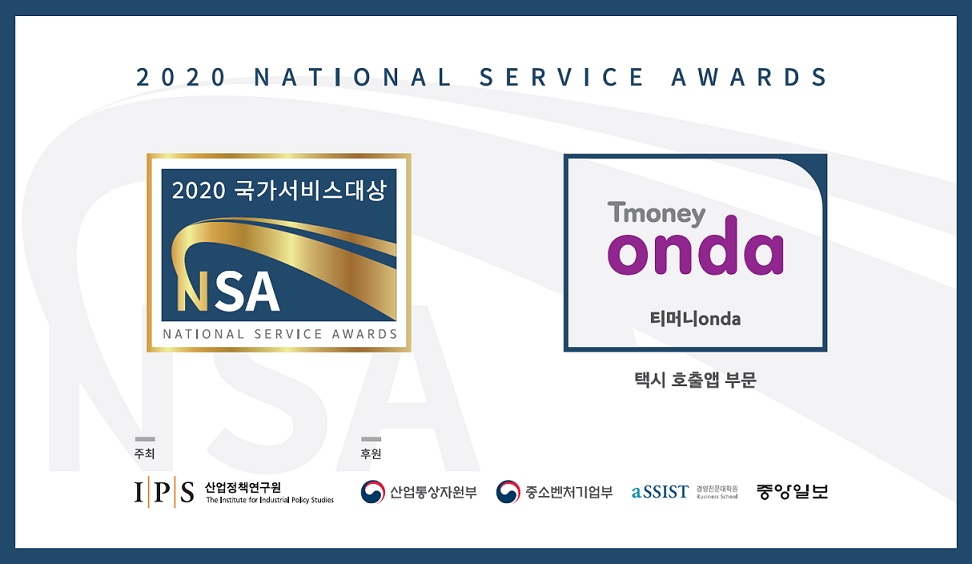 2020 NATIONAL SERVICE AWARDS. 2020 국가서비스 대상 NSA NATIONAL SERVICE AWARDS. Tmoney onda 티머니onda. 택시 호출앱 부문. 주최: IPS산업정책연구원. 후원: 산업통산자원부, 중소벤처기업부, aSSIST경영전문대학원, 중앙일보