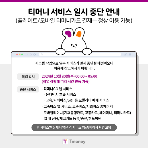 티머니 서비스 일시 중단 안내(플레이트/모바일 티머니카드 결제는 정상 이용 가능) 시스템 작업으로 일부 서비스가 일시 중단될 예정이오니 이용에 참고하시기 바랍니다. 작업일시 : 2024년 10월 30일(수) 00:00 ~ 05:00(작업 상황에 따라 시간 변동 가능) 중단서비스: -티머니GO 앱서비스 ·온다택시 호출 서비스 ·고속/시외버스/SRT 등 모빌리티 예매 서비스. -고속버스 앱 서비스, 고속버스/시외버스 홈페이지 -모바일티머니(기후동행카드, 교통카드, 페이머니, 티머니카드) 앱 내 신용/체크카드 등록/충전/한도복원 ※서비스별 상세 내역은 각 서비스 앱/홈페이지 확인 요망. Tmoney