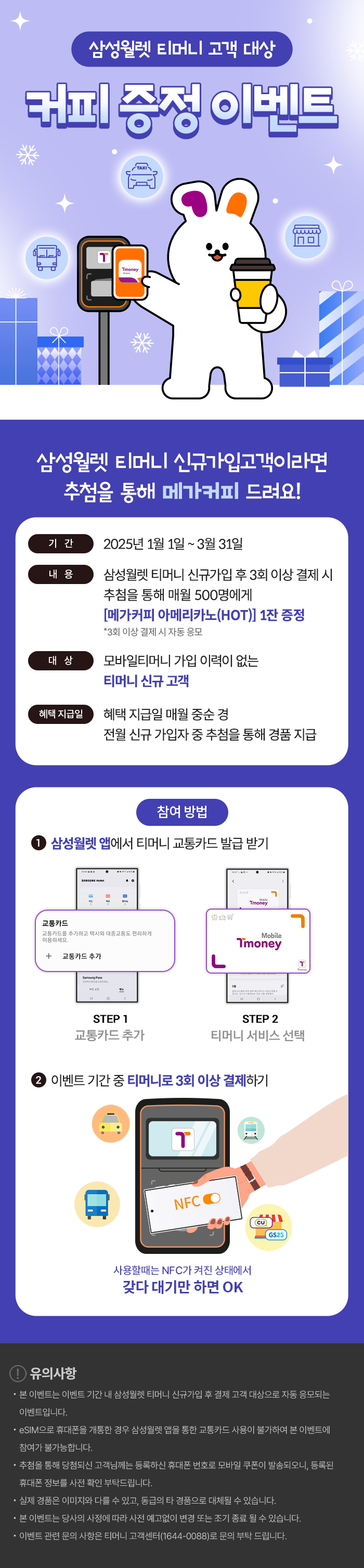 삼성월렛 티머니 고객 대상 [커피 증정 이벤트] / 삼성월렛 티머니 신규가입 고객이라면 추첨을 통해 메가커피 드려요! -기간:2025년 1월 1일 ~ 3월 31일, -내용:삼성월렛 티머니 신규가입 후 3회 이상 결제 시 추첨을 통해 매월 500명에게 [메가커피 아메리카노(HOT)] 1잔 증정 *3회 이상 결제 시 자동응모. -대상:모바일티머니 가입 이력이 없는 티머니 신규 고객. -혜택 지급일:혜택 지급일 매월 중순 경. 전월 신규 가입자 중 추첨을 통해 경품 지급. -참여 방법: ①삼성월렛 앱에서 티머니 교통카드 발급 받기. STEP 1 교통카드 추가 STEP 2 티머니 서비스 선택. ②이벤트 기간 중 티머니로 3회 이상 결제하기. 사용할때는 NFC가 켜진 상태에서 갖다 대기만 하면 OK. !유의사항 : - 본 이벤트는 이벤트 기간 내 삼성월렛 티머니 신규가입 후 결제 고객 대상으로 자동 응모되는 이벤트 입니다. - eSIM으로 휴대폰을 개통한 경우 삼성월렛 앱을 통한 교통카드 사용이 불가하여 본 이벤트에 참여가 불가능합니다. - 추첨을 통해 당첨되신 고객님께는 등록하신 휴대폰 번호로 모바일 쿠폰이 발송되오니, 등록된 휴대폰 정보를 사전 확인 부탁드립니다. - 실제 경품은 이미지와 다를 수 있고, 동급의 타 경품으로 대체될 수 있습니다. - 본 이벤트는 당사의 사정에 따라 사전 예고없이 변경 또는 조기 종료 될 수 있습니다. - 이벤트 관련 문의 사항은 티머니 고객센터(1644-0088)로 문의 부탁 드립니다.