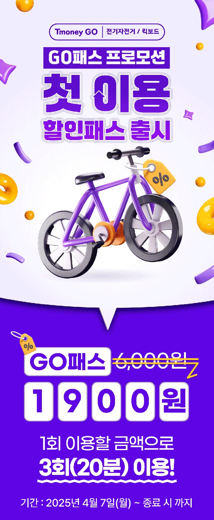 Tmoney GO | 전기자전거/킥보드. GO패스 프로모션 첫 이용 할인패스 출시 GO패스 6,000원 → 1900원 1회 이용할 금액으로 3회(20분) 이용! 기간 : 2025년 4월 7일(월) ~ 종료 시 까지