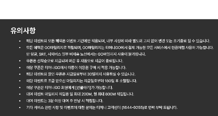 [유의사항] - 해당 이벤트의 모든 혜택은 이벤트 기간에만 적용되며, 내부 사정에 따라 별도의 고지 없이 변경 또는 조기종료 될 수 있습니다. - 모든 혜택은 GO마일리지로 적립되며, CO마일리지는 티머니CO에서 결제 가능한 모든 서비스에서 현금처럼 사용이 가능합니다. 단항공, SRT, 시외버스 일부 비제휴 노선에서는 GO마일리지 사용이 불가합니다. - 쿠폰은 선착순으로 지급되며 마감 후 자동으로 지급이 종료됩니다. - 해당 쿠폰은 티머니GO에서 따릉이 이용권 구매 시 적용 가능합니다. - 해당 이벤트의 할인 쿠폰 지급일로부터 30일까지 사용하실 수 있습니다. - 해당 이벤트르 조급 받으신 마일리지는 지급일로부터 180일 후 소멸됩니다. - 해당 쿠폰은 티머니GO 회원에게 [선물하기]가 가능합니다. - 대여 이벤트 마일리지 적립은 일 최대 200M, 월 최대 800M 적립됩니다. - 대여 이벤트는 3분 이상 대여 후 반납 시 적립됩니다. - 기타 서비스 관련 사항 및 이벤트에 대한 문의는 티머니 고객센터 (1644-9255)로 연락 부탁 드립니다.