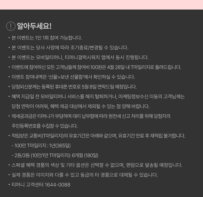 알아두세요! - 본 이벤트는 1인 1회 참여 가능합니다. - 본 이벤트는 당사 사정에 따라 조기종료/변경될 수 있습니다. - 본 이벤트는 모바일티머니, 티머니갤럭시워치 앱에서 동시 진행됩니다. - 이벤트에 참여하신 모든 고객님들께 참여비 100원은 4월 28일 내 T마일리지로 돌려드립니다.- 이벤트 참여내역은 '선물> 보낸 선물함에서 확인하실 수 있습니다.- 당첨되신분께는 등록된 휴대폰 번호로 5월 8일 연락드릴 예정입니다.- 혜택 지급일 전 모바일티머니 서비스를 해지 탈퇴하거나, 마케팅정보수신 미동의고객님께는 당첨 연락이 어려워, 혜택 제공 대상에서 제외될 수 있는 점 양해 바랍니다.- 제세공과금은 티머니가 부담하며 대리 납부함에 따라 원천세 신고 처리를 위해 당첨자의 주민등록번호를 수집할 수 있습니다. 적립받은 교통비(T마일리지)의 유효기간은 아래와 같으며, 유효기간 만료 후 재적립 불가합니다.- 100만 마일리지 : 1년(365일)- 2등/3등(10만/1만 마일리지): 6개월 (180일)- 스페셜 혜택 경품의 색상 및 기타 옵션은 선택할 수 없으며, 랜덤으로 발송될 예정입니다.- 실제 경품은 이미지와 다를 수 있고 동급의 타 경품으로 대체될 수 있습니다.- 티머니 고객센터 1644-0088