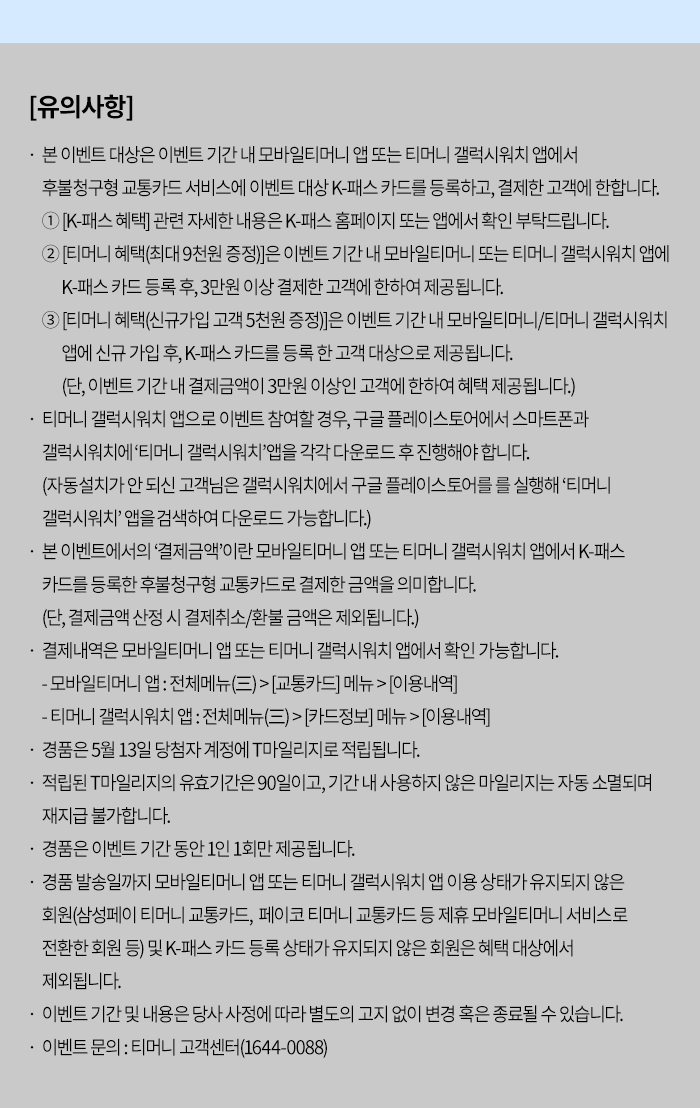 [유의사항] - 본 이벤트 대상은 이벤트 기간 내 모바일티머니 앱 또는 티머니 갤럭시워치 앱에서 후불청구형 교통카드 서비스에 이벤트 대상 K-패스 카드를 등록하고, 결제한 고객에 한합니다. 1. [K-패스 혜택] 관련 자세한 내용은 K-패스 홈페이지 또는 앱에서 확인 부탁드립니다. 2. [티머니 혜택(최대 9천원 증정)]은 이벤트 기간 내 모바일티머니 또는 티머니 갤럭시워치 앱에 K-패스카드등록 후 3만원 이상 결제한 고객에 한하여 제공됩니다. 3. [티머니 혜택(신규가입 고객 5천원 증정)]은 이벤트 기간 내 모바일티머니/티머니 갤럭시워치 앱에 신규가입 후, K-패스카드를 등록한 고객 대상으로 제공됩니다. (단, 이벤트 기간 내 결제금액이 3만원 이상인 고객에 한하여 혜택 제공됩니다.) - 티머니 갤럭시워치 앱으로 이벤트 참여할 경우, 구글 플레이스토어에서 스마트폰과 갤럭시워치에 '티머니 갤럭시워치 앱을 각각 다운로드 후 진행해야 합니다. (자동설치가 안되신 고객님은 갤럭시워치에서 구글 플레이스토어를 를 실행해 '티머니 갤럭시워치' 앱을 검색하여 다운로드 가능합니다.) - 본 이벤트에서의 '결제금액'이란 모바일티머니 앱 또는 티머니 갤럭시워치 앱에서 K-패스 카드를 등록한 후불청구형 교통카드로 결제한 금액을 의미합니다. (단, 결제금액 산정 시 결제취소/환불 금액은 제외됩니다.) - 결제내역은 모바일티머니 앱 또는 티머니 갤럭시워치 앱에서 확인 가능합니다. - 모바일티머니 앱 : 전체메뉴(三)>[교통카드] 메뉴>[이용내역] - 티머니 갤럭시워치 앱 : 전체메뉴(三)> [카드정보] 메뉴> [이용내역] - 경품은 5월 13일 당첨자 계정에 T마일리지로 적립됩니다. - 적립된 T마일리지의 유효기간은 90일이고, 기간 내 사용하지 않은 마일리지는 자동 소멸되며 재지급 불가합니다. 경품은 이벤트 기간 동안 1인 1회만 제공됩니다. - 경품 발송일까지 모바일티머니 앱 또는 티머니 갤럭시워치 앱 이용 상태가 유지되지 않은 회원(삼성페이 티머니 교통카드, 페이코 티머니 교통카드 등 제휴 모바일티머니 서비스로 전환한 회원 등) 및 K-패스 카드 등록 상태가 유지되지 않은 회원은 혜택 대상에서 제외됩니다. - 이벤트기간 및 내용은 당사 사정에 따라 별도의 고지 없이 변경 혹은 종료될 수 있습니다. - 이벤트 문의 : 티머니 고객센터(1644-0088)