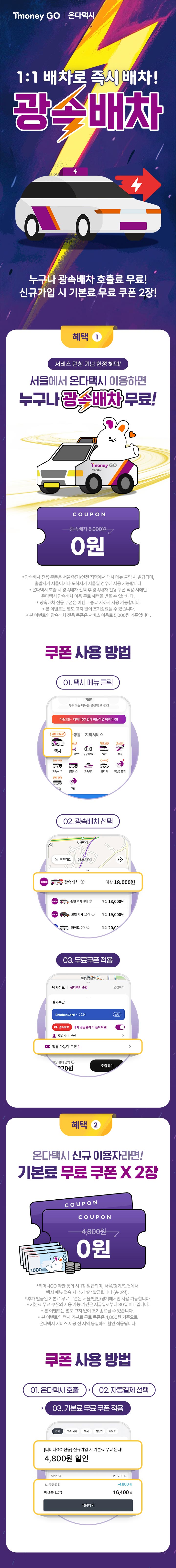 Tmoney GO | 온다택시 1:1 배차로 즉시 배차! 광속배차 누구나 광속배차 호출료 무료! 신규가입 시 기본료 무료 쿠폰 2장! 혜택 1 서비스 런칭 기념 한정 혜택! 서울에서 온다택시 이용하면 누구나 광속배차 무료! Tmoney GO 온다택시 COUPON -광속배치 5,000원 → 0원 *광속배차 전용 쿠폰은 서울/경기/인천 지역에서 택시 메뉴 클릭 시 발급되며, 출발지가 서울이거나 도착지가 서울일 경우에 사용 가능합니다. * 온다택시 호출 시 광속배차 선택 후 광속배차 전용 쿠폰 적용시에만 온다택시 광속배차 이용 무료 혜택을 받을 수 있습니다. *광속배차 전용 쿠폰은 이벤트 종료 시까지 사용 가능합니다. * 본 이벤트는 별도 고지 없이 조기종료될 수 있습니다. * 본 이벤트의 광속배차 전용 쿠폰은 서비스 이용료 5,000원 기준입니다. 쿠폰 사용방법 01. 택시 메뉴 클릭 자주 쓰는 메뉴를 설정해 보세요! 대중교통 - 티머니GO 함께 이용하면 혜택이 팡! (기본료 무료) 택시 02. 광속배차 선택 : onda 광속배차 예상 18,000원, onda 중형 택시 8대 1 예상 13,000원, onda 모범택시 10대 1 예상 19,000원 03. 무료쿠폰적용 : 택시정보 | 온다택시 중형 | 변경하기 결제수단 ShinhanCard1234 광속배차 탑승자 본인 배차 성공률이 더 높아져요! 적용 가능한 쿠폰.  호출하기 혜택 2 온다택시 신규 이용자라면! 기본료 무료 쿠폰X 2장 COUPON -4,800원 → 0원 *티머니GO 약관 동의 시 1장 발급되며, 서울/경기/인천에서 택시 메뉴 접속 시 추가 1장 발급됩니다 (총 2장). *추가 발급된 기본료 무료 쿠폰은 서울/인천/경기에서만 사용 가능합니다. *기본료 무료 쿠폰의 사용 가능 기간은 지급일로부터 30일 이내입니다. * 본 이벤트는 별도 고지 없이 조기종료될 수 있습니다. * 본 이벤트의 택시 기본료 무료 쿠폰은 4,800원 기준으로 온다택시 서비스 제공 전 지역 동일하게 할인 적용됩니다. 쿠폰 사용방법 01. 온다택시 호출 > 02. 자동결제 선택 > 03. 기본료 무료쿠폰 적용 전체, 고속·시외, 택시, 자전거, 킥보드 [티머니GO 전용]신규가입 시 기본료 무료 온다! 4,800원 할인 택시요금 21,200원 쿠폰할인 -4,800 예상결제금액 16,400원 적용하기.
