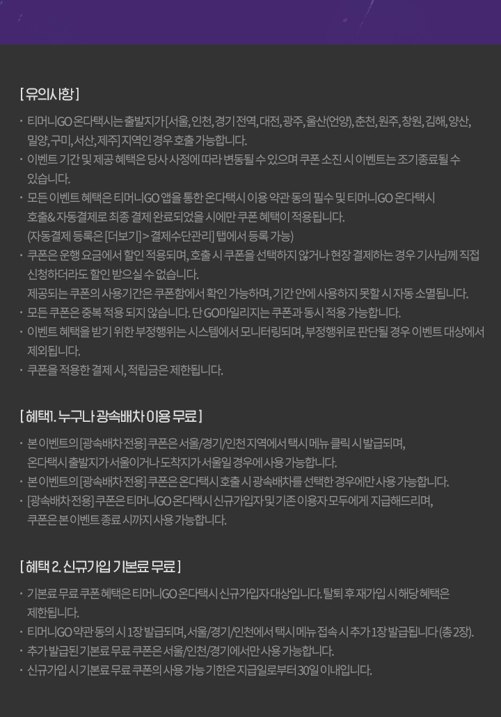 [유의사항] -티머니GO 온다택시는 출발지가 [서울,인천,경기전역,대전,광주,울산(언양), 춘천, 원주, 창원, 김해, 양산, 밀양,구미,서산,제주]지역인 경우호출 가능합니다. -이벤트기간및 제공혜택은 당사 사정에 따라 변동될수있으며 쿠폰소진시 이벤트는 조기종료될 수 있습니다. - 모든 이벤트혜택은 티머니GO 앱을 통한온다택시 이용약관동의 필수 및 티머니GO 온다택시 호출&자동결제로 최종결제완료되었을 시에만 쿠폰혜택이 적용됩니다. (자동결제등록은 [더보기]>결제수단관리] 탭에서 등록가능) -쿠폰은 운행요금에서 할인 적용되며, 호출시 쿠폰을 선택하지 않거나 현장결제하는 경우 기사님께 직접 신청하더라도 할인 받으실 수 없습니다. 제공되는 쿠폰사용기간은쿠폰함에서 확인 가능하며, 기간안에 사용하지 못할시 자동소멸됩니다. -모든 쿠폰은 중복 적용되지 않습니다. 단GO마일리지는쿠폰과 동시 적용 가능합니다. -이벤트 혜택을 받기 위한 부정행위는 시스템에서 모니터링되며, 부정행위로 판단될 경우 이벤트 대상에서 제외됩니다. -쿠폰을 적용한 결제 시, 적립금은 제한됩니다. [혜택]. 누구나 광속배차 이용무료] -본이벤트의 [광속배차전용]쿠폰은 서울/경기/인천지역에서 택시 메뉴 클릭시 발급되며, 온다택시 출발지가 서울이거나도착지가서울일경우에 사용가능합니다. -본 이벤트의 [광속배차전용]쿠폰은온다택시호출시 광속배차를 선택한 경우에만 사용가능합니다. [광속배차전용]쿠폰은 티머니GO 온다택시신규가입자및기존 이용자 모두에게 지급해드리며, 쿠폰은본이벤트종료시까지 사용가능합니다. [혜택 2. 신규가입 기본료무료] -기본료무료쿠폰혜택은 티머니GO 온다택시 신규가입자대상입니다. 탈퇴후 재가입시 해당혜택은 제한됩니다. -티머니GO 약관동의 시 1장 발급되며, 서울/경기/인천에서 택시 메뉴접속시 추가 1장 발급됩니다(총2장). -추가발급된 기본료무료쿠폰은 서울/인천/경기에서만 사용가능합니다. -신규가입시기본료무료쿠폰의 사용가능기한은지급일로부터 30일 이내입니다.