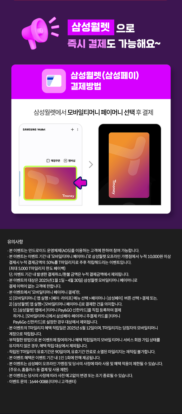 삼성월렛으로 즉시 결제도 가능해요~ 삼성윌렛(삼성페이) 결제방법 삼성월렛에서 모바일티머니 페이머니 선택후 결제 유의사항- 본 이벤트는 안드로이드 운영체제(AOS)를 이용하는 고객에 한하여 참여 가능합니다.- 본 이벤트는 이벤트 기간 내 모바일티머니 페이머니'로 삼성월렛 오프라인 가맹점에서 누적 10,000원 이상 결제시 누적 결제금액의 50%를 T마일리지로 추후 적립해드리는 이벤트입니다. (최대 5,000 T마일리지 한도 페이백) 단, 이벤트 기간 내 발생한 결제취소/환불 금액은 누적 결제금액에서 제외됩니다.- 본 이벤트의 대상은 2025년(1월1일 ~ 4월 30일) 삼성월렛 모바일티머니 페이머니로 결제 이력이 없는 고객에 한합니다.- 본 이벤트에서 '모바일티머니 페이머니 결제'란,1) [모바일티머니] 앱 실행> [페이·라이프] 메뉴 선택 > 페이머니-[삼성페이] 버튼 선택> 결제 또는, 2) [삼성월렛] 앱 실행> [모바일티머니 페이머니]로 결제한건을 의미합니다. 단, [삼성월렛] 앱에서 [티머니 Pay&GO 신한카드]를 직접 등록하여 결제하거나, [모바일티머니]에서 삼성페이-페이머니 주결제 카드를 [티머니 Pay&Go 신한카드]로 설정한 경우 대상에서 제외됩니다.- 본 이벤트의 T마일리지 혜택 적립일은 2025년 6월 12일이며, T마일리지는 당첨자의 모바일티머니 계정으로 적립됩니다.- 부적절한 방법으로 본 이벤트에 참여하거나 혜택 적립일까지 모바일 티머니 서비스 회원 가입 상태를 유지하지 않은 경우, 해택 적립 대상에서 제외됩니다.- 적립된 T마일리지 유효기간은 90일이며, 유효기간 만료로 소멸된 마일리지는 재적립 불가합니다.- 본 이벤트 혜택은 이벤트 기간 내 1인 1회에 한해 제공됩니다.- 본 이벤트는 삼성페이 오프라인 가맹점 및 당사의 사정에 따라 사용 및 혜택 적용이 제한될 수 있습니다. (주유소, 홈플러스 등 결제 및 사용 제한)- 본 이벤트는 당사의 사정에 따라 사전 예고없이 변경 또는 조기 종료될 수 있습니다. - 이벤트 문의: 1644-0088 (티머니 고객센터)