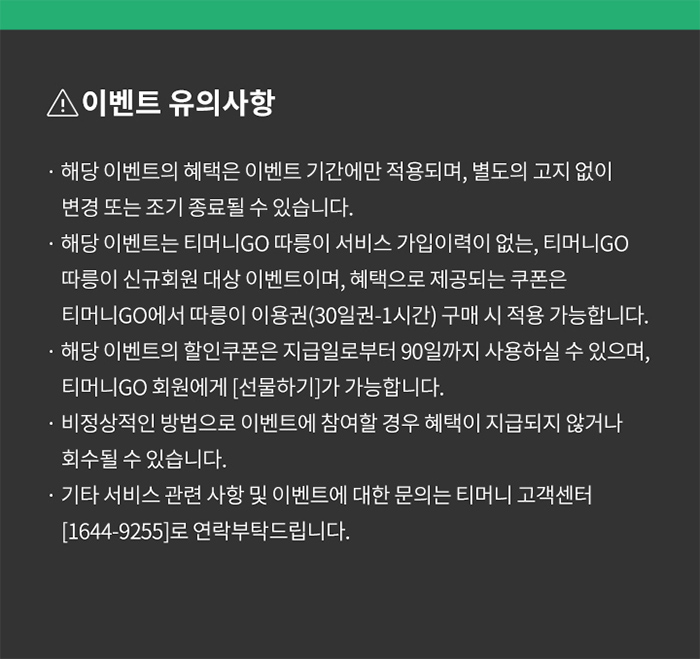 이벤트 유의사항 ？ 해당 이벤트의 혜택은 이벤트 기간에만 적용되며, 별도의 고지 없이 변경 또는 조기 종료될 수 있습니다. ？ 해당 이벤트는 티머니GO 따릉이 서비스 가입이력이 없는, 티머니GO 따릉이 신규회원 대상 이벤트이며, 혜택으로 제공되는 쿠폰은 티머니GO에서 따릉이 이용권(30일권-1시간) 구매 시 적용 가능합니다. 해당 이벤트의 할인쿠폰은 지급일로부터 90일까지 사용하실 수 있으며, 티머니GO 회원에게 [선물하기]가 가능합니다. ？ 비정상적인 방법으로 이벤트에 참여할 경우 혜택이 지급되지 않거나 회수될 수 있습니다. ？ 기타서비스 관련 사항 및 이벤트에 대한 문의는 티머니 고객센터 [1644-9255]로 연락부탁드립니다.