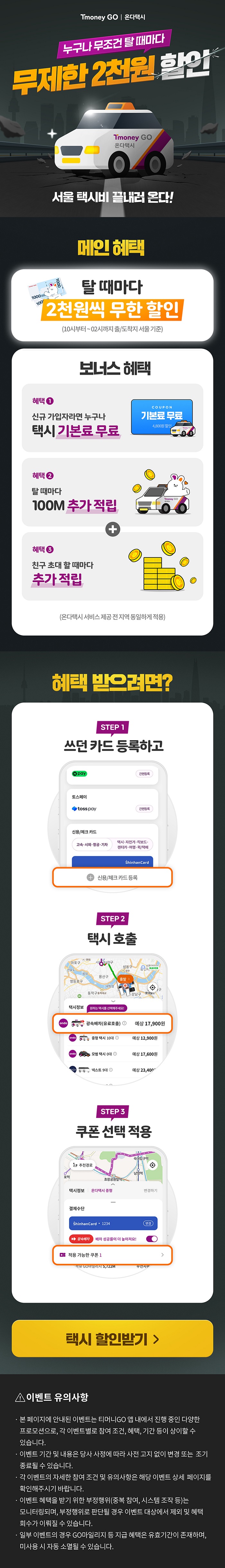 Tmoney GO | 온다택시 누구나 무조건 탈때마다 무제한 2천원 할인 Tmoney GO 온다택시 서울 택시비 끝내러 온다!메인 혜택. 탈 때마다 2천원씩 무한 할인 (10시부터~02시까지 출/도착지 서울 기준)보너스 혜택. 혜택1 신규 가입자라면 누구나 택시 기본료 무료 COUPON 기본료 무료 4,800원 할인혜택2 탈때마다 Tmoney CO 100M 추가적립 + 혜택3 친구 초대할 때마다 추가적립 (온다택시 서비스 제공전지역 동일하게 적용)혜택 받으려면? STEP 1 쓰던 카드 등록하고 STEP 2 택시호출 STEP 3 쿠폰 선택 적용택시 할인받기>이벤트 유의사항 - 본 페이지에 안내된 이벤트는 티머니GO 앱 내에서 진행 중인 다양한 프로모션으로, 각 이벤트별로 참여 조건, 혜택, 기간 등이 상이할 수 있습니다. - 이벤트 기간 및 내용은 당사 사정에 따라 사전 고지 없이 변경 또는 조기 종료될 수 있습니다. - 각 이벤트의 자세한 참여 조건 및 유의사항은 해당 이벤트 상세 페이지를 확인해주시기 바랍니다. - 이벤트 혜택을 받기 위한 부정행위(중복 참여, 시스템 조작 등)는 모니터링되며, 부정행위로 판단될 경우 이벤트 대상에서 제외 및 혜택 회수가 이뤄질 수 있습니다. - 일부 이벤트의 경우 GO마일리지 등 지급 혜택은 유효기간이 존재하며, 미사용 시 자동 소멸될 수 있습니다.