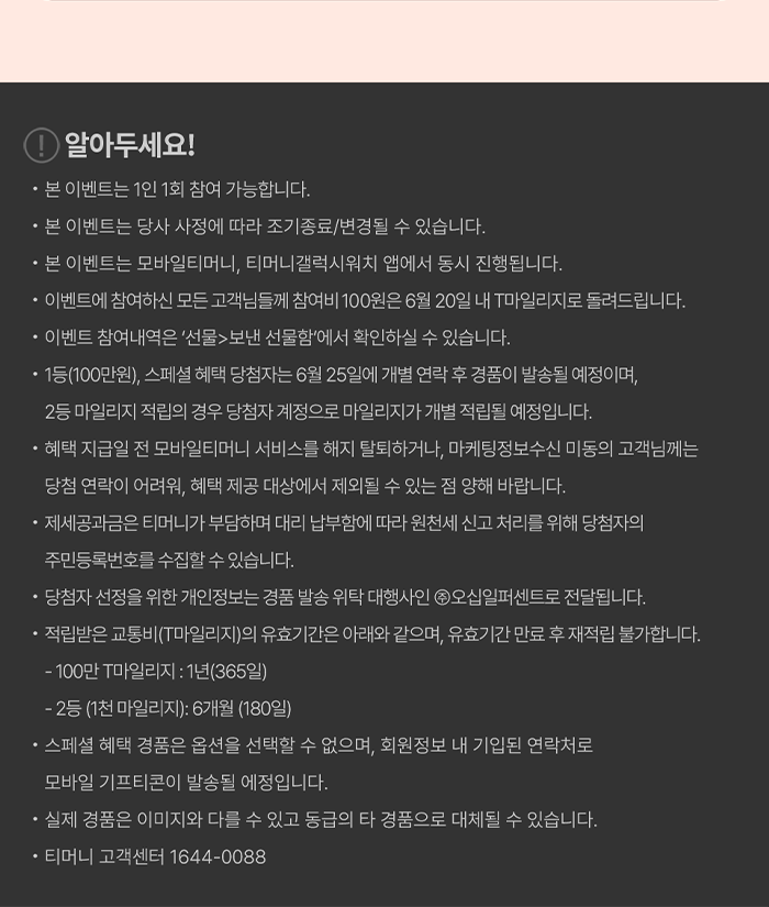 알아두세요! ？ 본 이벤트는 1인 1회 참여 가능합니다.？ 본 이벤트는 당사 사정에 따라 조기종료/변경될 수 있습니다.？ 본 이벤트는 모바일티머니, 티머니갤럭시워치 앱에서 동시 진행됩니다.？ 이벤트에 참여하신 모든 고객님들께 참여비 100원은 6월 20일 내 T마일리지로 돌려드립니다. ？ 이벤트 참여내역은 '선물>보낸 선물함에서 확인하실 수 있습니다.？ 1등(100만원), 스페셜 혜택 당첨자는 6월 25일에 개별 연락 후 경품이 발송될 예정이며, 2등 마일리지 적립의 경우 당첨자 계정으로 마일리지가 개별 적립될 예정입니다.？ 혜택 지급일 전 모바일티머니 서비스를 해지 탈퇴하거나, 마케팅정보수신 미동의고객님께는 당첨 연락이 어려워, 혜택 제공 대상에서 제외될 수 있는 점 양해 바랍니다.？ 제세공과금은 티머니가 부담하며 대리 납부함에 따라 원천세 신고처리를 위해 당첨자의 주민등록번호를 수집할 수 있습니다.？ 당첨자 선정을 위한 개인정보는 경품 발송 위탁 대행사인 오십일퍼센트로 전달됩니다.？ 적립받은 교통비(T마일리지)의 유효기간은 아래와 같으며, 유효기간 만료 후 재적립 불가합니다.- 100만 마일리지 : 1년(365일)- 2등(1천 마일리지): 6개월 (180일)？ 스페셜 혜택 경품은 옵션을 선택할 수 없으며, 회원정보 내 기입된 연락처로 모바일 기프티콘이 발송될 예정입니다.？ 실제 경품은 이미지와 다를 수 있고 동급의 타 경품으로 대체될 수 있습니다.？ 티머니 고객센터 1644-0088