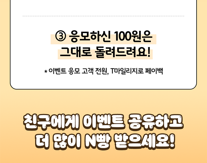 ③ 응모하신 100원은 그대로 돌려드려요! * 이벤트 응모 고객 전원, T마일리지로 페이백. 친구에게 이벤트 공유하고 더 많이 N빵 받으세요!