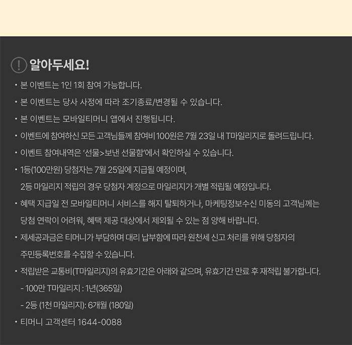 [! 알아두세요!] - 본 이벤트는 1인 1회 참여 가능합니다. - 본 이벤트는 당사 사정에 따라 조기 종료/변경될 수 있습니다. - 본 이벤트는 모바일티머니 앱에서 진행됩니다. - 이벤트에 참여하신 모든 고객님들께 참여비 100원은 7월 23일 내 T마일리지로 돌려드립니다. - 이벤트 참여내역은 ‘선물>보낸 선물함’에서 확인하실 수 있습니다. - 1등(100만원) 당첨자는 7월 25일에 지급될 예정이며, 2등 마일리지 적립의 경우 당첨자 계정으로 마일리지가 개별 적립될 예정입니다. - 혜택 지급일 전 모바일티머니 서비스를 해지/탈퇴하거나, 마케팅정보수신 미동의 고객님께는 당첨 연락이 어려워, 혜택 제공 대상에서 제외될 수 있는 점 양해 바랍니다. - 제세공과금은 티머니가 부담하며 대리 납부함에 따라 원천세 신고 처리를 위해 당첨자의 주민등록번호 수집할 수 있습니다. - 적립받은 교통비(T마일리지)의 유효기간은 아래와 같으며, 유효기간 만료 후 재적립 불가합니다. · 100만 T마일리지: 1년(365일) · 2등 (1천 마일리지): 6개월(180일) - 티머니 고객센터 1644-0088