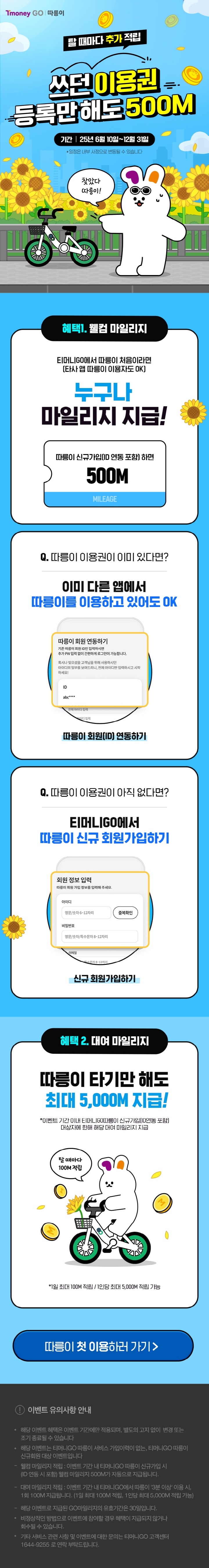 Tmoney GO | 따릉이. 탈 때마다 추가 적립 쓰던 이용권 등록만해도 500M. 기간 | 25년 6월 10일~12월 31일 *일정은 내부 사정으로 변동될 수 있습니다. 찾았다 따릉이! 혜택 1. 웰컴 마일리지 티머니GO에서 따릉이 처음이라면(타사 앱 따릉이 이용자도 OK) 누구나 마일리지 지급! 따릉이 신규가입(ID 연동 포함)하면 500M MILEAGE Q. 따릉이 이용권이 이미 있다면? 이미 다른 앱에서 따릉이를 이용하고 있어도 OK 따릉이 회원(ID) 연동하기 Q. 따릉이 이용권이 아직 없다면? 티머니GO에서 따릉이 신규 회원가입하기 신규 회원 정보 입력 따릉이 회원 가입 정보를 입력해 주세요. 회원가입하기 혜택 2. 대여 마일리지 따릉이 타기만 해도 최대 5,000M 지급! *이벤트 기간 이내 티머니GO 따릉이 신규가입(ID 연동 포함) 대상자에 한해 해당 대여 마일리지 지급 *1일 최대 100M 적립/1인 당 최대 5,000M 적립 가능 따릉이 첫 이용하러 가기 > 이벤트 유의사항 안내 ？ 해당 이벤트 혜택은 이벤트 기간에만 적용되며, 별도의 고지 없이 변경 또는 조기 종료될 수 있습니다.  ？ 해당 이벤트는 티머니GO 따릉이 서비스 가입이력이 없는, 티머니GO 따릉이 신규회원 대상 이벤트입니다. ？ 웰컴 마일리지 적립: 이벤트 기간 내 티머니GO 따릉이 신규가입 시(ID 연동 시 포함) 웰컴 마일리지 500M가 자동으로 지급됩니다. ？ 대여 마일리지 적립: 이벤트 기간 내 티머니GO에서 따릉이 '3분 이상' 이용 시, 1회 100M 지급됩니다.(1일 최대 100M 적립, 1인당 최대 5,000M 적립) ？ 해당 이벤트로 지급된 GO마일리지 유효기간은 30일입니다. ？ 비정상적인 방법으로 이벤트에 참여할 경우 혜택이 지급되지 않거나 회수될 수 있습니다. ？ 기타 서비스 관련 및 이벤트에 대한 문의는 티머니GO 고객센터 1644-9255로 연락 부탁 드립니다.