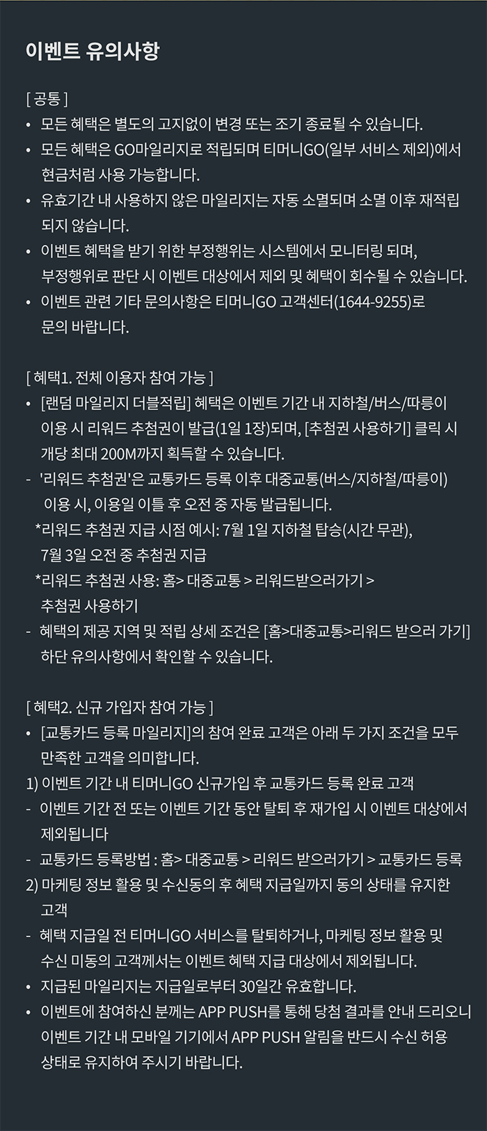 이벤트 유의사항 [공통] ？모든 혜택은 별도의 고지없이 변경 또는 조기 종료될 수 있습니다.  ？모든 혜택은 GO마일리지로 적립되며 티머니GO(일부 서비스 제외)에서 현금처럼 사용 가능합니다.  ？유효기간 내 사용하지 않은 마일리지는 자동 소멸되며 소멸 이후 재적립되지 않습니다.  ？이벤트 혜택을 받기 위한 부정행위는 시스템에서 모니터링되며, 부정행위로 판단 시 이벤트 대상에서 제오 및 혜택이 회수될 수 있습니다. ？이벤트 관련 기타 문의사항은 티머니GO 고객센터(1644-9255)로 문의 바랍니다. [혜택1. 전체 이용자 참여 가능]？[랜덤 마일리지 더블적립] 혜택은 이벤트 기간 내 지하철/버스/따릉이 이용 시 리워드 추첨권이 발급(1일 1장)되며, [추첨권 사용하기] 클릭 시 개당 최대 200M까지 획득할 수 있습니다. ？'리워드 추첨권'은 교통카드 등록 이후 대중교통(버스/지하철/따릉이) 이용 시, 이용일 이틀 후 오전 중 자동 발급됩니다. *리워드 추첨권 지급 시점 예시: 7월 1일 지하철 탑승(시간 무관), 7월 3일 오전 중 추첨권 지급*리워드 추첨권 사용: 홈> 대중교통>리워드받으러가기>추첨권 사용하기 *혜택의 제공 지역 및 적립 상세 조건은 [홈>대중교통>리워드 받으러 가기] 하단 유의사항에서 확인할 수 있습니다. [혜택2. 신규 가입자 참여 가능]？[교통카드 등록 마일리지[의 참여 완료 고객은 아래 두 가지 조건을 모두 만족한 고객을 의미합니다.1) 이벤트 기간 내 티머니GO 신규가깁 후 교통카드 등록 완료 고객-이벤트 기간 전 또는 이벤트 기간 동안 탈퇴 후 재가입 시 이벤트 대상에서 제외됩니다.-교통카드 등록 방법: 홈> 대중교통> 리워드 받으러가기>교통카드 등록 2) 마케팅 정보 활용 및 수신동의 후 혜택 지급일까지 동의 상태를 유지한 고객 -혜택 지급일 전 티머니GO 서비스를 탈퇴하거나, 마케팅 정보 활용 및 정보 수신 미동의 고객께서는 이벤트 혜택 지급 대상에서 제외됩니다. ？지급된 마일리지는 지급일로부터 30일간 유효합니다. ？이벤트에 참여하신 분께는 APP PUSH를 통해 당첨 결과를 안내 드리오니 이벤트 기간 내 모바일 기기에서 APP PUSH 알림을 반드시 수신 허용 상태로 유지하여 주시기 바랍니다.