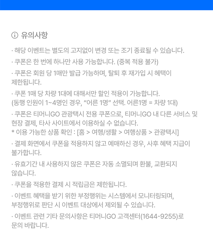 유의사항 해당 이벤트는 별도의 고지없이 변경 또는 조기 종료될 수 있습니다. 쿠폰은 한 번에 하나만 사용 가능합니다. (중복 적용 불가) 쿠폰은 회원 당 1매만 발급 가능하며, 탈퇴 후 재가입 시 혜택이 제한됩니다. 쿠폰 1매 당 차량 1대에서만 적용 가능합니다. (동행인원이 1~4명인 경우, 어른 1명 선택. 어른 1명= 차량 1대) 쿠폰은 티머니GO 관광택시 전용 쿠폰으로. 티머니GO 내 다른 서비스 및 현장 결제, 타사 사이트에서 이용하실 수 없습니다. *이용 가능한 상품 확인:[홈>여행/생활>여행상품>관광택시] 결제 화면에서 쿠폰을 적용하지 않고 예매하신 경우, 사후 혜택 지급이 불가합니다. 유효 기간 내 사용하지 않은 쿠폰은 자동 소멸 되며, 환불 교환되지 않습니다. 쿠폰을 적용한 결제 시 적립금은 제한됩니다. 이벤트 혜택을 받기 위한 부정행위는 시스템에서 모니터링되며, 부정행위로 판단 시 이벤트 대상에서 제외될 수 있습니다. 이벤트 관련 기타 문의 사항은 티머니GO 고객센터(1644-9255)로 문의 바랍니다.