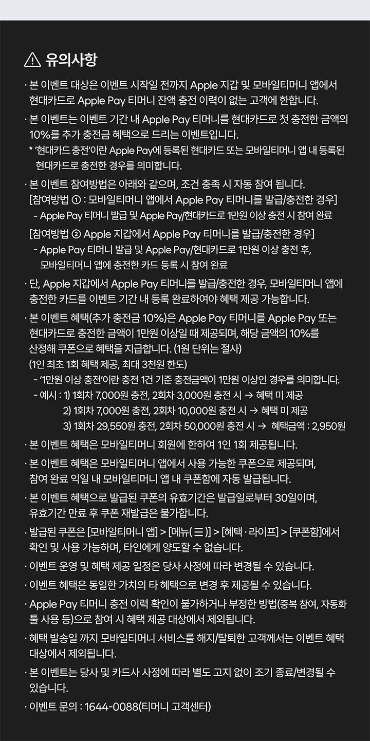 [!유의사항]. - 본 이벤트는 이벤트 기간 내 Apple Pay 티머니 잔액을 Apple Pay에 등록된 현대카드 또는 모바일티머니 앱 내 등록된 현대카드로 충전 시, 추가 충전금 10% 혜택을 드리는 이벤트입니다. - 본 이벤트 대상은 이벤트 시작일 전까지 Apple Pay 및 모바일티머니 앱 내에서 현대카드로 Apple Pay 티머니 잔액을 한번도 충전하지 않은 고객에 한합니다. - 본 이벤트 참여방법은 아래와 같으며, 조건 충족 시 자동 참여 됩니다. [참여방법 : 모바일티머니 앱에서 Apple Pay 티|머니를 발급/충전한 경우] - Apple Pay 티머니 발급 및 Apple Pay/현대카드로 1만원 이상 첫 충전 시 참여 완료. [참여방법 Apple 지갑에서 Apple Pay 티머니를 발급/충전한 경우] - Apple Pay 티머니 발급 및 Apple Pay/현대카드로 1만원 이상 충전 후, 모바일티머니 앱에 충전한 카드 등록 시 참여 완료. - 단, Apple 지갑에서 Apple Pay 티머니를 발급/충전한 경우, 모바일티머니 앱에 충전한 카드를 이벤트 기간 내 등록 완료하여야 혜택 제공 가능합니다. - 본 이벤트 혜택(추가 충전금 10%)은 Apple Pay 티머니를 Apple Pay 또는 현대카드로 첫 충전한 금액이 1만원 이상일 때 제공되며, 해당 금액의 10%를 산정해 쿠폰으로 혜택을지급합니다. (1원 단위는 절사) (1인 최초 1회 혜택 제공, 최대 3천원 한도). - '1만원 이상 충전'이란 충전 1건 기준 충전금액이 1만원 이상인 경우를 의미합니다. -예시:1) 1회차 7,000원 충전, 2회차 3,000원 충전 시 ->혜택 미 제공. 2) 1회차 7,000원 충전, 2회차 10,000원 충전시 ->혜택미제공 3) 1회차 29,550원 충전, 2회차 50,000원 충전시 -> 혜택금액: 2,950원. - 본 이벤트 혜택은 모바일티머니 회원에 한하여 1인 1회 제공됩니다. .본 이벤트 혜택은 모바일티머니 앱에서 사용 가능한 쿠폰으로 제공되며, 참여 완료 익일 내 모바일티머니앱내 쿠폰함에 자동 발급됩니다. - 본 이벤트 혜택으로 발급된 쿠폰의 유효기간은 발급일로부터 30일이며, 유효기간 만료 후 쿠폰 재발급은 불가합니다. - 발급된 쿠폰은 [모바일티머니 앱] > [메뉴(=)] > 혜택.라이프] >[쿠폰함]에서 확인 및 사용 가능하며, 타인에게 양도할 수 없습니다. - 이벤트 운영 및 혜택 제공 일정은 당사 사정에 따라 변경될 수 있습니다. .이벤트 혜택은 동일한 가치의 타혜택으로 변경 후 제공될 수 있습니다. - Apple Pay 티머니 충전 이력 학인이 불가하거나 부정한 방법(중복 참여, 자동화 둘사용 등)으로 참여시혜택제공대상에서 제외됩니다. - 혜택 발송일 까지 모바일티머니 서비스를 해지/탈퇴한 고객께서는 이벤트 혜택 대상에서 제외됩니다. 있습니다. - 본 이벤트는 당사 및 카드사 사정에 따라 별도 고지 없이 조기 종료/변경될 수 있습니다. - 이벤트 문의 : 1644-0088(티머니 고객센터)