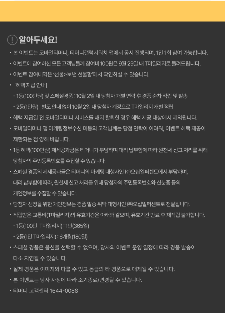 알아두세요! 본 이벤트는 모바일티머니, 티머니갤럭시워치 앱에서 동시 진행되며, 1인 1회 참여 가능합니다. 이벤트에 참여하신 모든 고객님들께 참여비 100원은 9월 29일 내 T마일리지로 돌려드립니다. 이벤트 참여내역은 ‘선물>보낸 선물함’에서 확인하실 수 있습니다. [혜택 지급 안내] 1등(100만원) 및 스페셜경품 : 10월 2일 내 당첨자 개별 연락 후 경품 순차 적립 및 발송 2등(1만원) : 별도 안내 없이 10월 2일 내 당첨자 계정으로 T마일리지 개별 적립 혜택 지급일 전 모바일티머니 서비스를 해지 탈퇴한 경우 혜택 제공 대상에서 제외됩니다. 모바일티머니에 마케팅정보수신 미동의 고객님께는 당첨 연락이 어려우며, 이벤트 혜택 제공이 제한되는 점 양해 바랍니다. 1등 혜택(100만원) 제세공과금은 티머니가 부담하며 대리 납부함에 따라 원천세 신고 처리를 위해 당첨자의 주민등록번호를 수집할 수 있습니다. 스페셜 경품의 제세공과금은 티머니의 마케팅 대행사인 (주)오십일퍼센트에서 부담하며, 대리 납부함에 따라 원천세 신고 처리를 위해 당첨자의 주민등록번호와 신분증 등의 개인정보를 수집할 수 있습니다. 당첨자 선정을 위한 개인정보는 경품 발송 위탁 대행사인 (주)오십일퍼센트로 전달됩니다. 적립받은 교통비(T마일리지)의 유효기간은 아래와 같으며, 유효기간 만료 후 재적립 불가합니다. · 1등(100만 T마일리지) : 1년(365일) · 2등(1만 T마일리지) : 6개월(180일) 스페셜 경품은 옵션을 선택할 수 없으며, 당사의 이벤트 운영 일정에 따라 경품 발송이 다소 지연될 수 있습니다. 실제 경품은 이미지와 다를 수 있고 동급의 타 경품으로 대체될 수 있습니다. 본 이벤트는 당사 사정에 따라 조기종료/변경될 수 있습니다. 티머니 고객센터 1644-0088