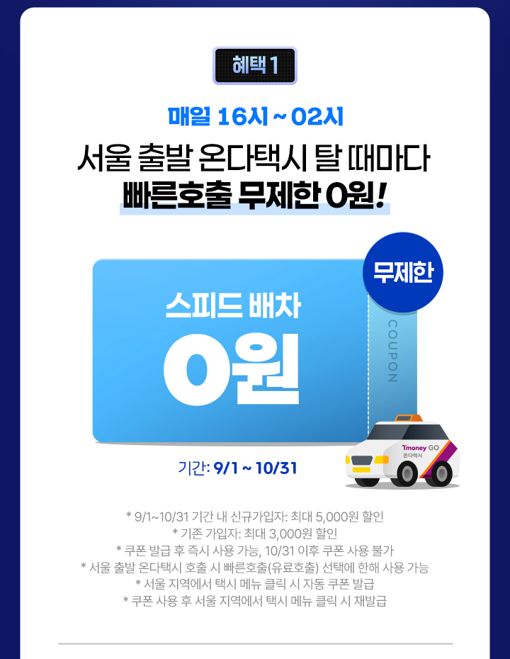 혜택 1 매일 16시~02시 서울 출발 온다택시 탈 때마다 빠른호출 무제한 0원! 스피드배차 무제한 0원 기간: 9/1~10/31 *9/1~10/31 기간 내 신규가입자: 최대 5,000원 할인 *기존 가입자: 최대 3,000원 할인 *쿠폰 발급 후 즉시 사용 가능, 10/31 쿠폰 사용 불가 *서울 출발 온다택시 호출 시 빠른호출(유료호출) 선택에 한해 사용 가능 *서울지역에서 택시 메뉴 클릭 시 자동 쿠폰 발급 *쿠폰 사용 후 사용 지역에서 택시 메뉴 클릭 시 재발급