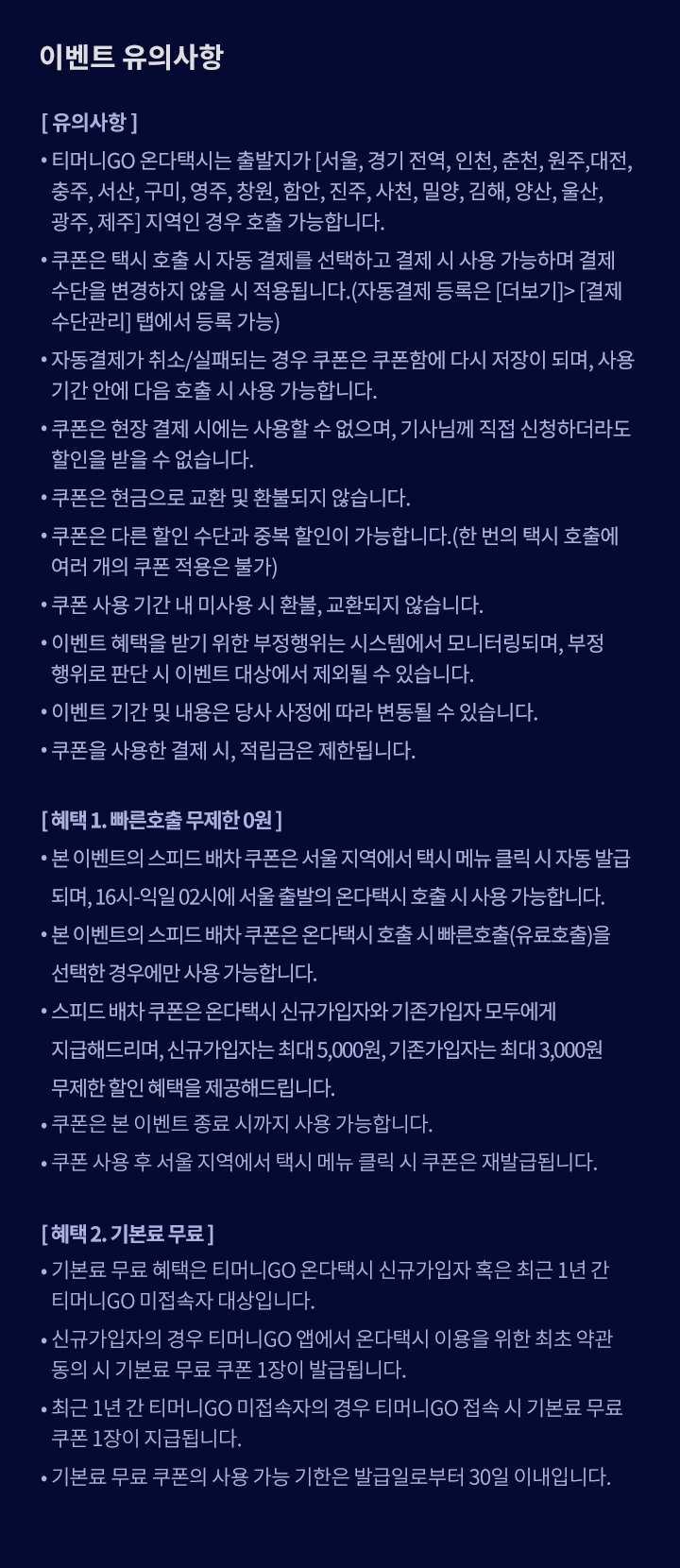 이벤트 유의사항 [유의사항] ？ 티머니GO 온다택시는 출발지가 [서울, 경기 전역, 인천, 춘천, 원주, 대전, 충주, 서산, 구미, 영주, 창원, 함안, 진주, 사천, 밀양, 김해, 양산, 울산, 광주, 제주] 지역인 경우 호출 가능합니다. ？ 쿠폰은 택시 호출 시 자동 결제를 선택하고 결제 시 사용 가능하며 결제 수단을 변경하지 않을 시 적용됩니다.(자동결제 등록은 [더보기]>[결제수단관리] 탭에서 등록 가능) ？ 자동결제가 취소/실패되는 경우 쿠폰은 쿠폰함에 다시 저장이 되며, 사용 기간 안에 다음 호출 시 사용 가능합니다. ？ 쿠폰은 현장 결제 시에는 사용할 수 없으며, 기사님께 직접 신청하더라도 할인을 받을 수 없습니다. ？ 쿠폰은 현금으로 교환 및 환불되지 않습니다. ？ 쿠폰은 다른 할인 수단과 중복 할인이 가능합니다.(한 번의 택시 호출에 여러 개의 쿠폰 적용은 불가) ？ 쿠폰 사용 기간 내 미사용 시 환불, 교환되지 않습니다. ？ 이벤트 혜택을 받기 위한 부정행위는 시스템에서 모니터링되며, 부정행위로 판단 시 이벤트 대상에서 제외될 수 있습니다. ？ 이벤트 기간 및 내용은 당사 사정에 따라 변동될 수 있습니다. ？ 쿠폰을 사용한 결제 시, 적립금은 제한됩니다. [혜택 1. 빠른호출 무제한 0원] ？ 본 이벤트의 스피드 배차 쿠폰은 서울 지역에서 택시 메뉴 클릭 시 자동 발급되며, 16시-익일 02시에 서울 출발의 온다택시 호출 시 사용 가능합니다. ？ 본 이벤트의 스피드 배차 쿠폰은 온다택시 호출 시 빠른호출(유료호출)을 선택한 경우에만 사용 가능합니다. ？ 스피드 배차 쿠폰은 온다택시 신규가입자와 기존가입자 모두에게 지급해드리며, 신규가입자는 최대 5,000원, 기존가입자는 최대 3,000원 무제한 할인 혜택을 제공해드립니다.  ？ 쿠폰은 본 이벤트 종료 시까지 사용 가능합니다. ？ 쿠폰 사용 후 서울 지역에서 택시 메뉴 클릭 시 쿠폰은 재발급됩니다. [혜택 2. 기본료 무료] ？ 기본료 무료 혜택은 티머니GO 온다택시 신규가입자 혹은 최근 1년 간 티머니GO 미접속자 대상입니다.  ？ 신규가입자의 경우 티머니GO 앱에서 온다택시 이용을 위한 최초 약관 동의 시 기본료 무료 쿠폰 1장이 발급됩니다. ？ 최근 1년 간 티머니GO 미접속자의 경우 티머니GO 접속 시 기본료 무료 쿠폰 1장이 발급됩니다. ？ 기본료 무료 쿠폰의 사용 가능 기한은 발급일로부터 30일 이내입니다. 