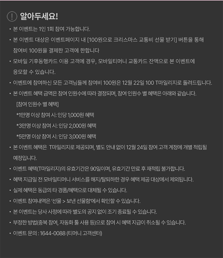 알아두세요! · 본 이벤트는 1인 1회 참여 가능합니다. · 본 이벤트 대상은 이벤트페이지 내 [100원으로 크리스마스 교통비 선물 받기] 버튼을 통해 참여비 100원을 결제한 고객에 한합니다. · 모바일 기후동행카드 이용 고객의 경우, 모바일티머니 교통카드 잔액으로 본 이벤트에 응모할 수 있습니다. · 이벤트에 참여하신 모든 고객님들께 참여비 100원은 12월 22일 100 T마일리지로 돌려드립니다. · 본 이벤트 혜택 금액은 참여 인원수에 따라 결정되며, 참여 인원수 별 혜택은 아래와 같습니다. [참여 인원수 별 혜택] *1만명 이상 참여 시: 인당 1,000원 혜택 *3만명 이상 참여 시: 인당 2,000원 혜택 *5만명 이상 참여 시: 인당 3,000원 혜택 · 본 이벤트 혜택은 T마일리지로 제공되며, 별도 안내 없이 12월 24일 참여 고객 계정에 개별 적립될 예정입니다. · 이벤트 혜택(T마일리지)의 유효기간은 90일이며, 유효기간 만료 후 재적립 불가합니다. · 혜택 지급일 전 모바일티머니 서비스를 해지/탈퇴하실 경우 혜택 제공 대상에서 제외됩니다. · 실제 혜택은 동급의 타 경품/혜택으로 대체될 수 있습니다. · 이벤트 참여내역은 ‘선물 > 보낸 선물함’에서 확인하실 수 있습니다. · 본 이벤트는 당사 사정에 따라 별도 공지 없이 조기 종료될 수 있습니다. · 부정한 방법(중복 참여, 자동화 봇 사용 등)으로 참여 시 혜택 지급이 취소될 수 있습니다. · 이벤트 문의: 1644-0088 (티머니 고객센터)