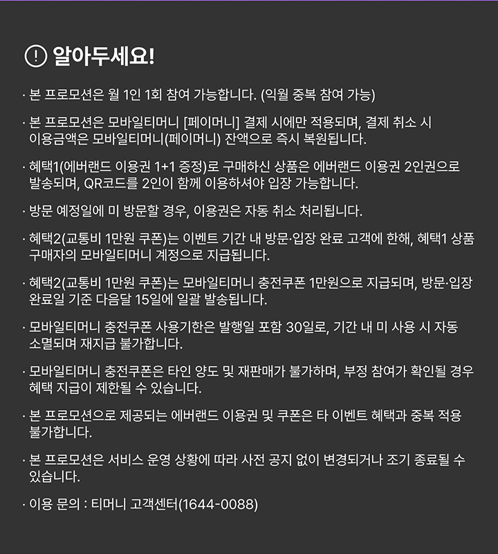 알아두세요! · 본 프로모션은 월 1인 1회 참여 가능합니다. (익월 중복 참여 가능) · 본 프로모션은 모바일티머니 [페이머니] 결제 시에만 적용되며, 결제 취소 시 이용금액은 모바일티머니(페이머니) 잔액으로 즉시 복원됩니다. · 혜택1(에버랜드 이용권 1+1 증정)로 구매하신 상품은 에버랜드 이용권 2인권으로 발송되며, QR코드를 2인이 함께 이용하셔야 입장 가능합니다. · 방문 예정일에 미 방문할 경우, 이용권은 자동 취소 처리됩니다. · 혜택2(교통비 1만원 쿠폰)는 이벤트 기간 내 방문·입장 완료 고객에 한해, 혜택1 상품 구매자의 모바일티머니 계정으로 지급됩니다. · 혜택2(교통비 1만원 쿠폰)는 모바일티머니 충전쿠폰 1만원으로 지급되며, 방문·입장 완료일 기준 다음달 15일에 일괄 발송됩니다. · 모바일티머니 충전쿠폰 사용기한은 발행일 포함 30일로, 기간 내 미 사용 시 자동 소멸되며 재지급 불가합니다. · 모바일티머니 충전쿠폰은 타인 양도 및 재판매가 불가하며, 부정 참여가 확인될 경우 혜택 지급이 제한될 수 있습니다. · 본 프로모션으로 제공되는 에버랜드 이용권 및 쿠폰은 타 이벤트 혜택과 중복 적용 불가합니다. · 본 프로모션은 서비스 운영 상황에 따라 사전 공지 없이 변경되거나 조기 종료될 수 있습니다. · 이용 문의 : 티머니 고객센터(1644-0088)