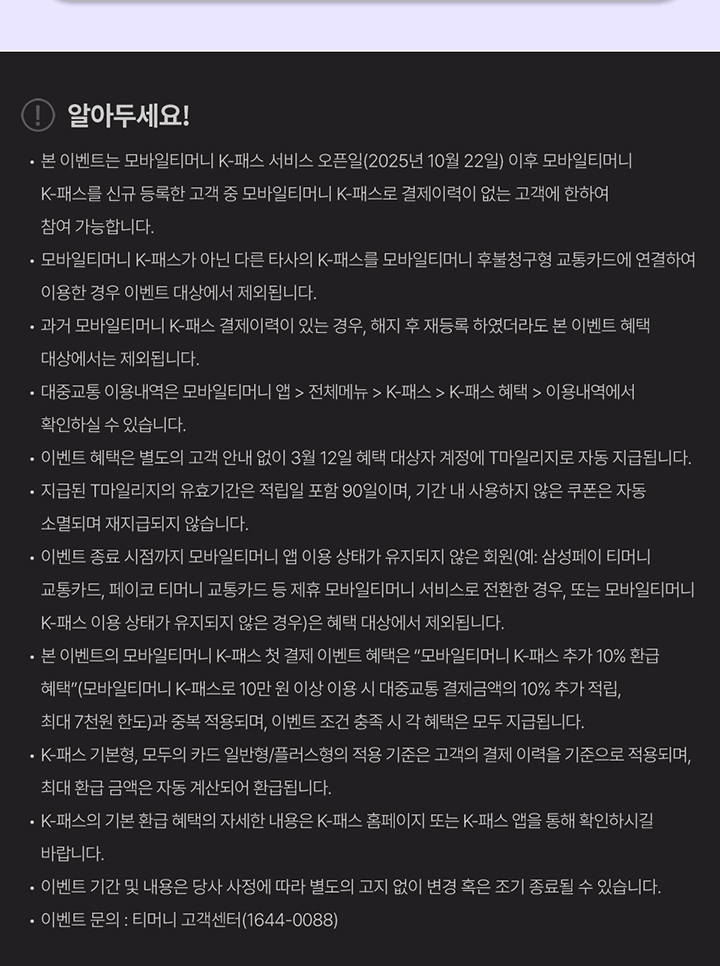 알아두세요! · 모바일티머니 K-패스가 아닌 다른 타사의 K-패스를 모바일티머니 후불형 교통카드에 연결하여 이용한 경우 이벤트 대상에서 제외됩니다. · 과거 모바일티머니 K-패스 결제 이력이 있는 경우, 해지 후 재등록 하였더라도 본 이벤트 혜택 대상에서는 제외됩니다. · 대중교통 이용내역은 모바일티머니 앱 > 전체메뉴 > K-패스 > K-패스 혜택 > 이용내역에서 확인하실 수 있습니다. · 이벤트 혜택은 별도의 고객 안내 없이 3월 12일 혜택 대상자 계정에 T마일리지로 자동 지급됩니다. · 지급된 T마일리지 유효기간은 적립일 포함 90일이며, 기간 내 사용하지 않은 부분은 자동 소멸되며 재지급되지 않습니다. · 이벤트 종료 시점까지 모바일티머니 앱 이용 상태가 유지되지 않은 회원(예: 삼성페이 티머니 교통카드, 페이코 티머니 교통카드 등 제휴 모바일티머니 서비스로 전환한 경우, 또는 모바일티머니 K-패스 이용 상태가 유지되지 않은 경우)은 참여가 제한될 수 있습니다. · 본 이벤트 모바일티머니 K-패스 결제 이벤트 혜택은 ‘모바일티머니 K-패스 추가 10% 환급 혜택’(모바일티머니 K-패스로 10만원 이상 이용 시 대중교통 결제금액의 10% 추가 적립, 최대 7천원 한도)과 중복 적용되며, 이벤트 조건 충족 시 각 혜택은 모두 지급됩니다. · K-패스 기본 환급 혜택은 월별/결제금액 적용 기준은 고객의 결제 이력을 기준으로 적용되며, 최대 환급 금액은 자동 계산되어 적용됩니다. · K-패스 기본 환급 혜택의 자세한 내용은 K-패스 홈페이지 또는 K-패스 앱을 통해 확인하시길 바랍니다. · 이벤트 기간 및 내용은 당사 사정에 따라 별도 고지 없이 변경 혹은 조기 종료될 수 있습니다. · 이벤트 문의 : 티머니 고객센터(1644-0088)
