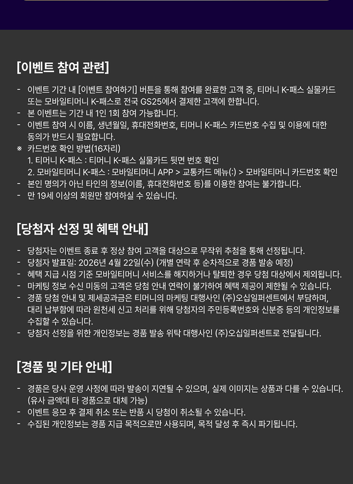 이벤트 참여 관련 이벤트 기간 내 이벤트 참여하기 버튼을 통해 참여를 완료한 고객 중 티머니 K-패스 실물카드 또는 모바일티머니 K-패스로 전국 GS25에서 결제한 고객에 한합니다 본 이벤트는 기간 내 1인 1회 참여 가능합니다 이벤트 참여 시 이름 생년월일 휴대전화번호 티머니 K-패스 카드번호 수집 및 이용에 대한 동의가 반드시 필요합니다 카드번호 확인 방법 16자리 티머니 K-패스 티머니 K-패스 실물카드 뒷면 번호 확인 모바일티머니 K-패스 모바일티머니 APP 교통카드 메뉴 모바일티머니 카드번호 확인 본인 명의가 아닌 타인의 정보 이름 휴대전화번호 등을 이용한 참여는 불가합니다 만 19세 이상의 회원만 참여하실 수 있습니다 당첨자 선정 및 혜택 안내 당첨자는 이벤트 종료 후 정상 참여 고객을 대상으로 무작위 추첨을 통해 선정됩니다 당첨자 발표일 2026년 4월 22일 수 개별 연락 후 순차적으로 경품 발송 예정 혜택 지급 시점 기준 모바일티머니 서비스를 해지하거나 탈퇴한 경우 당첨 대상에서 제외됩니다 마케팅 정보 수신 미동의 고객은 당첨 안내 연락이 불가하여 혜택 제공이 제한될 수 있습니다 경품 당첨 안내 및 제세공과금은 티머니의 마케팅 대행사인 주식회사 오심퍼센트에서 부담하며 대리 납부에 따라 원천세 신고 처리를 위해 당첨자의 주민등록번호와 신분증 등의 개인정보를 수집할 수 있습니다 당첨자 선정을 위한 개인정보는 경품 발송 위탁 대행사인 주식회사 오심퍼센트로 전달됩니다 경품 및 기타 안내 경품은 당사 운영 사정에 따라 발송이 지연될 수 있으며 실제 이미지는 상품과 다를 수 있습니다 유사 금액대 타 경품으로 대체 가능 이벤트 응모 후 결제 취소 또는 반품 시 당첨이 취소될 수 있습니다 수집된 개인정보는 경품 지급 목적으로만 사용되며 목적 달성 후 즉시 파기됩니다