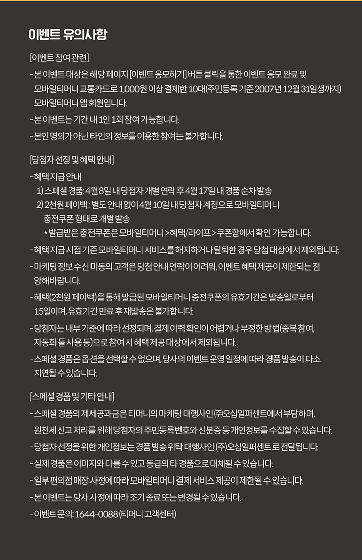 이벤트 유의사항 [이벤트 참여 관련] - 본 이벤트 대상은 해당 페이지 [이벤트 응모하기] 버튼 클릭을 통한 이벤트 응모 완료 및 모바일티머니 교통카드로 1,000원 이상 결제한 10대(주민등록 기준 2007년 12월 31일생까지) 모바일티머니 앱회원입니다. - 본 이벤트는 기간 내 1인 1회 참여 가능합니다. - 본인 명의가 아닌 타인의 정보를 이용한 참여는 불가합니다. [당첨자 선정 및 혜택 안내] - 혜택 지급 안내 1) 스페셜 경품 : 4월 8일 내 당첨자 개별 연락 후 4월 17일 내 경품 순차 발송 2) 2천원 페이백 : 별도 안내 없이 4월 10일 내 당첨자 계정으로 모바일티머니 충전쿠폰 형태로 개별 발송 * 발급받은 충전쿠폰은 모바일티머니 > 혜택/라이프 > 쿠폰함에서 확인 가능합니다. - 혜택 지급 시점 기준 모바일티머니 서비스를 해지하거나 탈퇴한 경우 당첨 대상에서 제외됩니다. - 마케팅 정보 수신 미동의 고객은 당첨 안내 연락이 어려워, 이벤트 혜택 제공이 제한되는 점 양해 바랍니다. - 혜택(2천원 페이백)을 통해 발급된 모바일티머니 충전쿠폰의 유효기간은 발송일로부터 15일이며, 유효기간 만료 후 재발송은 불가합니다. - 당첨자는 내부 기준에 따라 선정되며, 결제 이력 확인이 어렵거나 부정한 방법(중복 참여, 자동화 툴 사용 등)으로 참여 시 혜택 제공 대상에서 제외됩니다. - 스페셜 경품은 옵션을 선택할 수 없으며, 당사의 이벤트 운영 일정에 따라 경품 발송이 다소 지연될 수 있습니다. [스페셜 경품 및 기타 안내] - 스페셜 경품의 제세공과금은 티머니의 마케팅 대행사인 (주)오십일퍼센트에서 부담하며, 원천세 신고 처리를 위해 당첨자의 주민등록번호와 신분증 등 개인정보를 수집할 수 있습니다. - 당첨자 선정을 위한 개인정보는 경품 발송 위탁 대행사인 (주)오십일퍼센트로 전달됩니다. - 실제 경품은 이미지와 다를 수 있고 동급의 타 경품으로 대체될 수 있습니다. - 일부 편의점 매장 사정에 따라 모바일티머니 결제 서비스 제공이 제한될 수 있습니다. - 본 이벤트는 당사 사정에 따라 조기 종료 또는 변경될 수 있습니다. - 이벤트 문의 : 1644-0088 (티머니 고객센터)