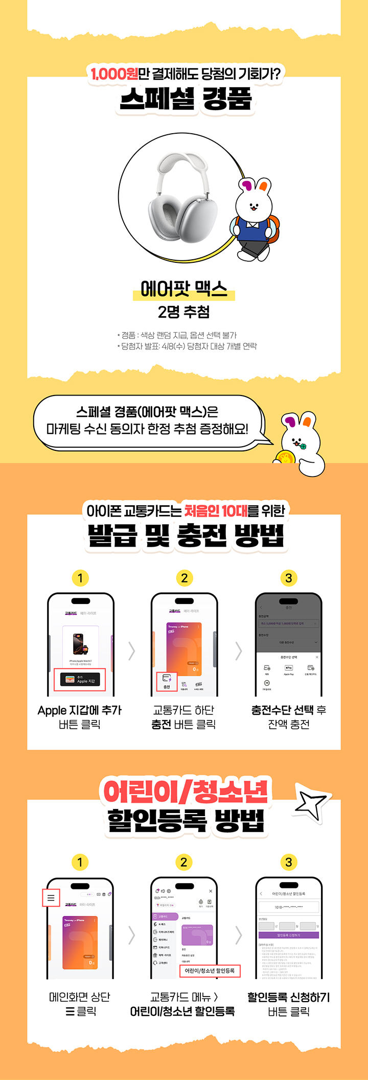 1,000원만 결제해도 당첨의 기회가? 스페셜 경품 에어팟 맥스 2명 추첨 경품 색상 랜덤 지급, 옵션 선택 불가 당첨자 발표 4/8(수) 당첨자 대상 개별 연락 스페셜 경품(에어팟 맥스)은 마케팅 수신 동의자 한정 추첨 증정해요! 아이폰 교통카드는 처음인 10대를 위한 발급 및 충전 방법 1 Apple 지갑에 추가 버튼 클릭 2 교통카드 하단 충전 버튼 클릭 3 충전수단 선택 후 잔액 충전 어린이/청소년 할인등록 방법 1 메인화면 상단 버튼 클릭 2 교통카드 메뉴 어린이/청소년 할인등록 3 할인등록 신청하기 버튼 클릭