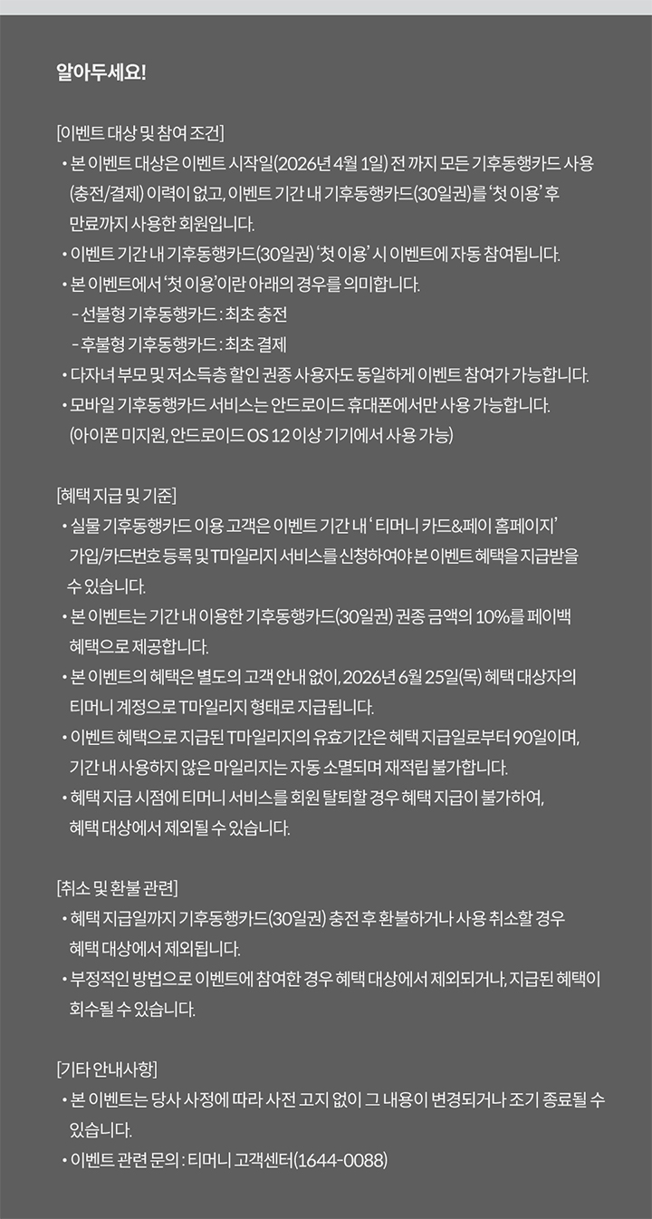 알아두세요! [이벤트 대상 및 참여 조건] · 본 이벤트 대상은 이벤트 시작일(2026년 4월 1일) 전 까지 모든 기후동행카드 사용(충전/결제) 이력이 없고, 이벤트 기간 내 기후동행카드(30일권)를 ‘첫 이용’ 후 만료까지 사용한 회원입니다. · 이벤트 기간 내 기후동행카드(30일권) ‘첫 이용’ 시 이벤트에 자동 참여됩니다. · 본 이벤트에서 ‘첫 이용’이란 아래의 경우를 의미합니다. - 선불형 기후동행카드 : 최초 충전 후 사용 개시 - 후불형 기후동행카드 : 최초 결제 · 다자녀 부모 및 저소득층 할인 권종 사용자도 동일하게 이벤트 참여가 가능합니다. · 모바일 기후동행카드 서비스는 안드로이드 휴대폰에서만 사용 가능합니다. (아이폰 미지원, 안드로이드 OS 12 이상 기기에서 사용 가능) [혜택 지급 및 기준] · 실물 기후동행카드 이용 고객은 이벤트 기간 내 ‘티머니 카드&페이 홈페이지’ 가입/카드번호 등록 및 T마일리지 서비스를 신청하여야 본 이벤트 혜택을 지급받을 수 있습니다. · 본 이벤트는 기간 내 이용한 기후동행카드(30일권) 권종 금액의 10%를 페이백 혜택으로 제공합니다. · 본 이벤트의 혜택은 별도의 고객 안내 없이, 2026년 6월 25일(목) 혜택 대상자의 티머니 계정으로 T마일리지 형태로 지급됩니다. · 이벤트 혜택으로 지급된 T마일리지의 유효기간은 혜택 지급일로부터 90일이며, 기간 내 사용하지 않은 마일리지는 자동 소멸되며 재적립 불가합니다. · 혜택 지급 시점에 티머니 서비스를 회원 탈퇴할 경우 혜택 지급이 불가하여, 혜택 대상에서 제외될 수 있습니다. [취소 및 환불 관련] · 혜택 지급일까지 기후동행카드(30일권) 충전 후 환불하거나 사용 취소할 경우 혜택 대상에서 제외됩니다. · 부정적인 방법으로 이벤트에 참여한 경우 혜택 대상에서 제외되거나, 지급된 혜택이 회수될 수 있습니다. [기타 안내사항] · 본 이벤트는 당사 사정에 따라 사전 고지 없이 그 내용이 변경되거나 조기 종료될 수 있습니다. · 이벤트 관련 문의 : 티머니 고객센터(1644-0088)
