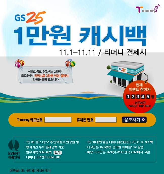 GS25 1만원 캐시백 11.1~11.11 / 티머니 결제시 이벤트 응모 후(선착순 2만명) GS25에서 티머니로 3만원 이상 결제시 1만원을 돌려 드립니다. 현재 이벤트 참여자 12345명 남은시간 48시간 46분 48초 T-money 카드번호 휴대폰 번호 응모하기 EVENT 이용안내 - 1인 1회 응모 (응모 후 응모정보 변경불가) - 행사기간 누적 결제금액 기준 - 일부지역 GS25 제외 외 보기 - 티머니 고객센터 1644-0088 - 1인 최대 1만원을 티머니 충전권(티코인)으로 캐시백 - 티코인은 1/1/1주차 응모와 등록된 휴대폰으로 발송 - 해당 티코인은 1/3/4주차 전국 GS25에서 사용 가능