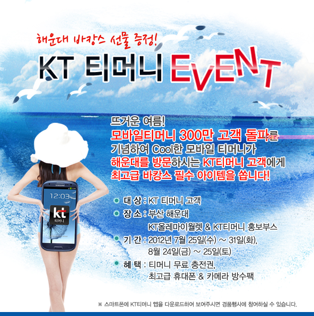 해운대 바캉스 선물 득템! KT 티머니 EVENT 뜨거운 여름! 모바일티머니 300만 고객 돌파를 기념하여 Cool한 모바일 티머니가 해운대를 방문하시는 KT티머니 고객에게 최고급 바캉스 필수 아이템을 쏩니다! 대상: KT 티머니 고객 장소: 부산 해운대 KT올레마이월렛 & KT티머니 홍보부스 기간: 2012년 7월 25일(수) ~ 31일(화), 8월 24일(금) ~ 25일(토) 혜택: 티머니 무료 충전권, 최고급 휴대폰 & 카메라 방수팩 ※ 스마트폰에 KT티머니 앱을 다운로드하여 보여주시면 경품행사에 참여하실 수 있습니다.