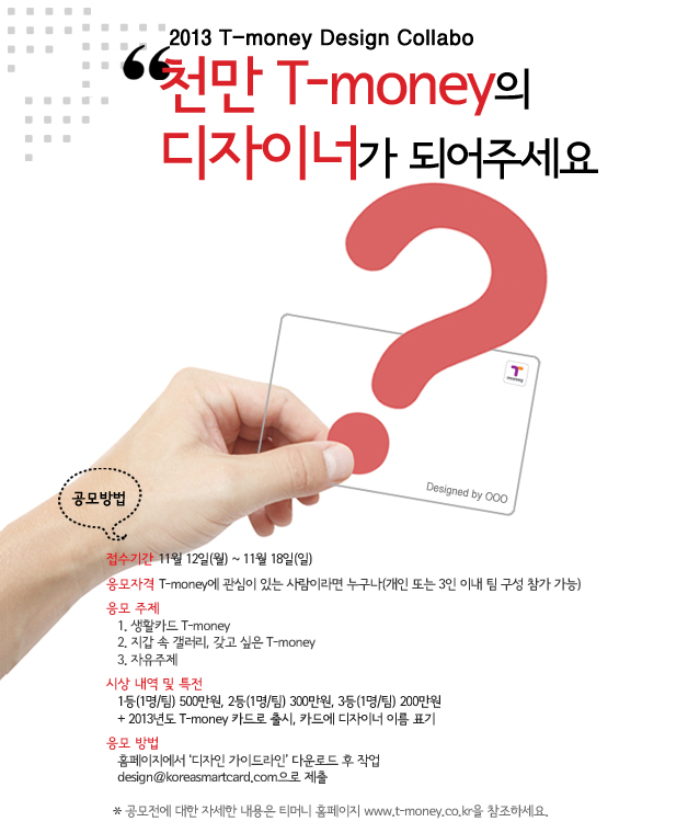 2013 T-money Design Collabo “천만 T-money의 디자이너가 되어주세요” 공모방법 접수기간 11월 12일(월) ~ 11월 18일(일) 응모자격 T-money에 관심이 있는 사람이라면 누구나(개인 또는 3인 이내 팀 구성 참가 가능) 응모 주제 1. 사랑하는 T-money 2. 지갑 속 개별리, 갖고 싶은 T-money 3. 자유주제 시상 내역 및 특전 1등(1명/팀) 500만원, 2등(1명/팀) 300만원, 3등(1명/팀) 200만원 + 2013년도 T-money 카드로 출시, 카드에 디자이너 이름 표기 응모 방법 홈페이지에서 ‘디자인 가이드라인’ 다운로드 후 작업 design@koreasmartcard.com 으로 제출 ※ 공모전에 대한 자세한 내용은 티머니 홈페이지 www.t-money.co.kr을 참조하세요.