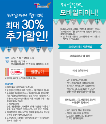 모바일티머니 결제대전! 최대 30% 추가할인! 기간 2013.7.10 ~ 2013.8.6 대상 모바일티머니로 1천원 이상 결제하시는 고객 (매일 선착순 1천명) 3,000원 할인권 발급받기 응모 고객 중 신나라정보통신 가능 유의사항 1. 이벤트 기간 중 1인 1회 참여 가능합니다. 2. 할인권은 신나라정보통신에서만 사용 가능합니다. 3. 할인권은 해당일 발급 당일만 사용 가능합니다. 4. 이벤트 내용 및 기간은 사정에 따라 변경될 수 있습니다. 5. 본 이벤트는 모바일티머니로 1천원 이상 결제하신 후 응모하셔야 참여 가능합니다. 6. 모바일티머니는 NFC 기능이 탑재된 안드로이드 스마트폰에서만 사용 가능합니다. 모바일결제는 모바일티머니! 모바일 앱을 실행해 신용카드, 후불청구형 티머니카드 등을 모바일에 탑재해 전국 어디서든 결제 가능한 스마트한 모바일티머니 모바일티머니는 USIM칩에 탑재된 선불교통카드 모바일 전용 앱 서비스입니다. 모바일티머니 사용방법 모바일티머니 앱 설치 티머니 충전하기 온라인/오프라인 모두 충전 가능 모바일교통카드, 후불청구형/선불형 선택 후 모바일티머니 서비스 개시 대중교통 이용 가능, 전국 편의점 이용 가능, T-money 가맹점에서 결제 가능, 일부 T-money 가맹점에서는 이벤트 할인 적용 가능