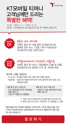 KT모바일 티머니 고객님께만 드리는 특별한 혜택! 기간: 2013.7.1 ~ 2013.12.31 대상: 모바일티머니/KTX티머니가입 후 이벤트 응모고객 event 01 교통비 10% 캐시백 이벤트 응모 후 1개월 동안 모바일티머니로 버스/지하철 이용 시 이용금액의 10% 캐시백 (1만원 상한/1회 제공) event 02 매월 200명에게 5천원씩 머천트금 이벤트 응모 후 매월 모바일티머니 가맹점(편의점 등) 이용금액 5천원 이상 시 추첨을 통해 증정 캐시백/경품 지급안내 교통비 캐시백은 이벤트 응모월 익월 2번째 주 수요일 모바일티머니 충전(선물) 형태로 지급됨, 머천트금 경품은 익월 2번째 주 수요일 당첨자 발표 후 익월 3번째 주 수요일 모바일티머니 충전(선물) 형태로 지급됨, 머천트금 당첨자는 이벤트 페이지 및 개별 SMS통보 응모방법 모바일티머니앱 실행 > 환경설정 > 이벤트페이지에서 이벤트 응모 후 모바일티머니로 교통 및 가맹점 이용 시 자동 응모됩니다. (단, KT모바일 고객에 한함) ※ 본 이벤트는 당사 사정에 따라 사전 공지 없이 변경 또는 중단될 수 있습니다. ※ 문의사항: 모바일티머니 고객센터 1644-0088 (평일 9시~18시 운영) 응모하기