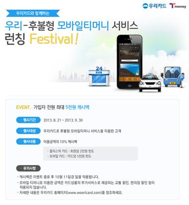 우리카드와 함께하는 우리-후불형 모바일티머니 서비스 런칭 Festival! EVENT. 가입자 전원 최대 5천원 캐시백 ■ 행사기간 2013.8.21 ~ 2013.9.30 ■ 행사대상 우리카드 후불형 모바일티머니 서비스 이용 고객 ■ 행사내용 이용금액의 10% 캐시백 (행사기간 내 티머니 사용 실적 기준 최대 5천원 한도) 대상고객: 가입일 기준 익월 말까지 ■ 유의사항 -캐시백은 이벤트 종료 후 10월 11일경 일괄 지급 예정입니다. -교통 이용 외 티머니 사용처(편의점, 베이커리, 마트 등)에서도 이용금액 포함 -자세한 사항은 우리카드 홈페이지(www.wooricard.com) 참조