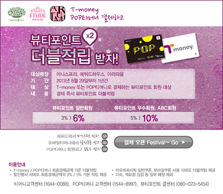 T-money, POP티머니로 결제하고 뷰티포인트 ×2 더블적립 받자! 대상매장: 이니스프리, 에뛰드하우스, 아리따움 기간: 2013년 8월 29일부터 1년간 내용: T-money 또는 POP티머니로 결제하는 뷰티포인트 회원 대상, 결제 즉시 뷰티포인트 더블적립. 뷰티포인트 일반회원 → 3% → 6% 뷰티포인트 우수회원, ABC회원 → 5% → 10% 에뛰드하우스에서 알찬 쇼핑 이니스프리에서 착한 쇼핑 아리따움에서 뷰티 쇼핑 결제 오픈 Festival~ Go ▶ 이용안내: -T-money / POP티머니로 결제 시에만 더블적립 적용 -타 결제수단 사용 시에는 더블적립 제외 -더블적립은 결제 시점 기준으로 적립되며, 사후적립 불가 -타 이벤트 및 할인과 중복 적용 불가 -티머니 고객센터 (1644-0088), POP티머니 고객센터 (1544-8997), 뷰티포인트 고객센터 (080-023-5454)