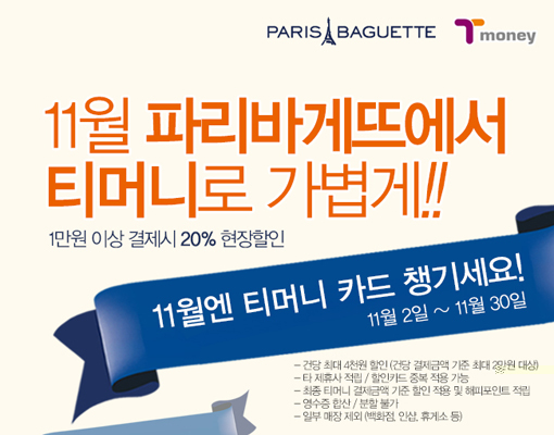 PARIS BAGUETTE Tmoney. 11월 파리바게뜨에서 티머니로 가볍게!! 1만원 이상 결제시 20% 현장할인. 11월엔 티머니 카드 챙기세요! 11월 2일 ~ 11월 30일 -각점 최대 4천원 할인 (주문 결제금액 기준 최대 2만원 대상) -티머니카드 실물 및 모바일카드 결제 가능 -복수 티머니 카드결제 불가 -행사 티머니 카드 결제건에 한해 적용 & 뷰티포인트 적립 불가 -일부 매장 제외 (백화점, 역점, 휴게소 등)