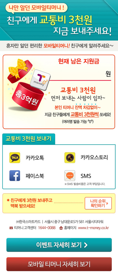 나만 알던 모바일티머니! 친구에게 교통비 3천원 지금 보내주세요! 혼자만 알던 편리한 모바일티머니! 친구에게 알려주세요~ 현재 남은 지원금 원. 교통비 3천원 먼저 보내는 사람이 임자~ 본인 티머니 잔액 차감없이~ 지금 친구들에게 교통비 3천원씩 쏘세요 (여러명 발송 가능 ^ㅇ^) 교통비 3천원 보내기 카카오톡, 카카오스토리, 페이스북, SMS ※ SMS 발송비용은 고객 부담입니다. 친구에게 3천원 보내주고 맥북 받으세요! 나의 순위 확인하기 >