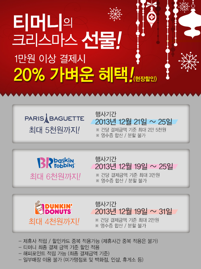 티머니의 크리스마스 선물! 1만원 이상 결제시 20% 가벼운 혜택! 현장할인 파리바게트 최대 5천원까지! 행사기간 2013년 12월 21일에서 25일까지 건당 결제금액 기준 최대 2만 5천원, 영수증 합산 분할 불가, 베스킨라빈스31 최대 6천원까지 행사기간 2013년 12월 19일부터 25일까지 건당 결제금액 최대 3만, 영수증 합산 분할 불가, 던킨도넛 행사기간 2013년 12월 19일부터 31일까지 최대 4천원까지! 건당 결제금액 최대 3만, 영수증 합산 분할 불가, 제휴사 적립 할인카드 중복 적용가능(제휴사간 중복 적용은 불가), 티머니 최종 결제 금액 기준 할인 적용, 해피포인트 적립 가능(최종 결제금액 기준), 일부매장 이용 불가(미가맹점포 및 백화점, 인샵, 휴게소 등)