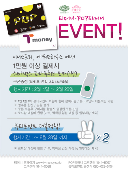 티머니, 팝티머니 이벤트! 이니스프리, 에뛰드하우스에서 1만원 이상 결제시 스타벅스 프라푸치노 모카(병) 쿠폰증정(결제 후 1주일 내외 LSM발송) 행사기간 2월 4일부터 2월 28일 1인 1일 1회, 뷰티포인트 회원에 한해 참여가능, 뷰티포인트 더블적립 가능 영수증 합산,분할 불가 쿠폰 수령후 구매제품 환불시 증정된 쿠폰 반납, 로드샵 매장에 한함(마트,백화점 입점 매장 등 일부매장 제외) 뷰티포인트 더블적립! 행사기간 8월 28일까지 두배! 로드샵 매장에 한함(마트,백화점 입점 매장 등 일부매장 제외) 티머니 홈페이지 www.t-money.co.kr 고객센터 1644-0088 POP티머니 고객센터 1544-8997 뷰티포인트 콜센터 080-023-5454