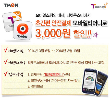 티몬 모바일 쇼핑의 대세, 티켓몬스터에서 초간편 안전결제 모바일티머니로 3천원 할인! 이벤트 기간 2014년 3월 6일부터 2014년 3월 19일까지 이벤트 대상 티켓몬스터에서 모바일티머니로 1만원 이상 결제 하는 고객 참여방법 1. 결제수단 모바일티머니 선택 2. 할인쿠폰 적용(마이쿠폰함 자동 발급) 3. 결제 완료