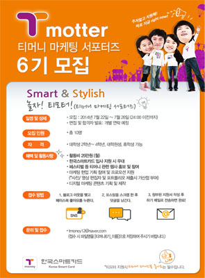 티머니 마케팅 서포터즈 6기 모집 Smart & Stylish 놀자! 티모터! 티머니 마케팅 서포터즈 일정 및 상세 모집 2014년 7월 22일 부터 7월 28일(24:00 이전까지) 면접 및 합격자 발표 개별 연락 예정 모집 인원 총 10명 자격 대학생 2학년~4학년, 대학원생, 휴학생 가능 혜택 및 활동사항 활동비 25만원(월), 한국스마트카드 입사 지원 시 우대, 페스티벌 등 티머니 관련 생사 홍보 및 참여, 마케팅 현업 기획 참여 및 프로모션 지원(사진,영상 편집자 및 포트폴리오 제출시 가산점 부여), 디지털 마케팅 콘텐츠 기획 및 제작 접수방법 1.블로그 이웃을 맺고 페이스북 좋아요를 누른다. 2.포스팅을 스크랩 한 후 댓글을 남긴다. 3. 첨부된 지원서 작성 후 메일로 전송하면 완료! 문의 및 접수 tmoney12@naver.com 접수 시 파일명을 티머니6기_이름으로 저장하여 주시기 바랍니다.