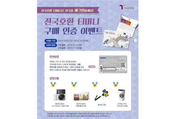 전국호환 티머니로 전국를 체크인하세요! 전국호환 티머니 구매 인증 이벤트 이벤트 기간 2014년 10월 1일 수요일부터 2014년 10월 28일 화요일까지 당첨자 발표 1차 발표 2014년 10월 16일 목요일 2차 발표 2014년 11월 3일 월요일까지 참여방법 이벤트 기간 내 전국 편의점 등에서 전국호환 티머니 구매 후 카드번호, 이름, 연락처를 등록해 주세요! 사용자 등록을 완료 해주신 분들 중 추첨을 통해 푸짐한 선물을 드립니다. 당첨선물 1등 80만원 상당의 소니 미러리스 카페라 2명 2등 30만원 상당의 여행상품권 4명 3등 셀카봉 10명 4등 스타벅스 커피 기프티콘 150명