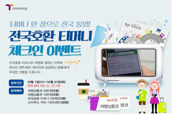 티머니 한 장으로 전국 통일! 전국호환 티머니 체크인 이벤트 전국호환 티머니로 여행을 원하는 지역에 매일매일 체크인 해주세요! 체크인에 성공하신 분들에게 푸짐한 선물을 드립니다. 참여기간 10월 1일 수요일부터 10월 21일 화요일까지 매일 참여 가능 단, 1인 1회 참여혜택 여행상품권 30만원 2명 여행상품권 10만원 5명 전국호환 티머니 5만원 10명 스타벅스 커피 기프티콘 100명