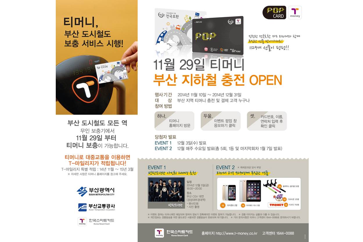 티머니, 부산 도시철도 보충 서비스 시행! 부산 도시철도 모든 역 무인 보충기에서 11월 29일 부터 티머니 보충이 가능합니다. 티머니로 대중교통을 이용하면 T마일리지가 적립됩니다! T마일리지 특별 적립 기간 14년 11월부터 15년 3월까지 자세한 사항은 티머니 홈페이지를 참고해주세요. 부산광역시, 부산교통공사, 한국스마트카드 11월 29일 티머니 부산 지하철 충전 오픈 진정한 전국호환 카드 티머니와 함께 푸짐한 선물 받아가세요! 1129개 선물이 펑펑!! 행사기간 2014년 11월 10일부터 2014년 12월 31일까지 대상 부산 지역 티머니 충전 및 결제 고객 누구나 참여 방법 하나. 티머니 홈페이지 방문 두울. 이벤트 팝업 창 응모하기 클릭 셋. 카드번호, 이름, 연락처 입력 후 확인 클릭 당첨자 발표 이벤트1 12월 3일 수요일 발표 이벤트2 12월 매주 수요일 발표 총 5회 1등 및 마지막회차 1월 7일 발표 EVENT1 방탄소년단 사인회 200명 초청 일정 2014년 12월 5일 금요일 18시에서 20시 장소 부산 CGV 대연 경성대부경대역 팬사인회 사진촬영 EVENT2 티머니 고객 929명께 푸짐한 경품 제세공과금 당사 부담 1등 아이폰6 2명 2등 아이패드 미니 5명 3등 블루투스 셀카봉 50명 4등 기프티콘 125명 5등 티코인 750명 이벤트 참여는 티머니에만 해당되며 참여자 정보가 정확해야만 이벤트 참여가 가능합니다. 경품 이미지는 실물과 다를 수 있습니다. 개인정보는 경품발송을 위한 용도로만 사용되면 경품발송이 완료되며 파기됩니다. 기타 문의사항은 티머니 고객센터 1644-0088로 문의하시기 바랍니다. 한국스마트카드 홈페이지 http://www.t-money.co.kr 고객센터 1644-0088