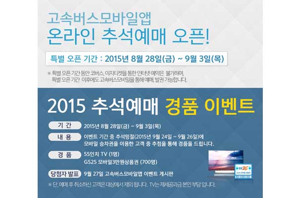 고속버스 모바일 앱 온라인 추석예매 오픈! 특별 오픈 기간 2015년 8월 28일 금요일부터 9월 3일 목요일까지 특별 오픈 기간 동안 코버스, 이지티켓을 통한 인터넷 예약은 불가하며, 특별 오픈기간 이후에도 고속버스 모바일을 통해 예매, 발권 가능합니다. 2015 추석예매 경품 이벤트 기간 2015년 8월 28일 금요일부터 9월 3일 목요일까지 내용 이벤트 기간 중 추석명절 2015년 9월 24일부터 9월 26일에 모바일 승차권을 이용한 고객 중 추첨을 통해 경품을 드립니다. 경품 55인치 TV 1명 GS25 모바일 3만원 상품권 700명 당첨자 발표 9월 27일 고속버스모바일앱 이벤트 게시판 단, 예매 후 취소하신 고객은 대상에서 제외 됩니다. TV는 제세공과금 본인 부담입니다.